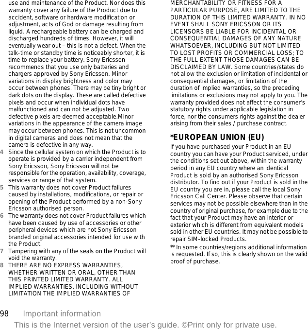 98 Important informationThis is the Internet version of the user’s guide. ©Print only for private use.use and maintenance of the Product. Nor does this warranty cover any failure of the Product due to accident, software or hardware modification or adjustment, acts of God or damage resulting from liquid. A rechargeable battery can be charged and discharged hundreds of times. However, it will eventually wear out – this is not a defect. When the talk-time or standby time is noticeably shorter, it is time to replace your battery. Sony Ericsson recommends that you use only batteries and chargers approved by Sony Ericsson. Minor variations in display brightness and color may occur between phones. There may be tiny bright or dark dots on the display. These are called defective pixels and occur when individual dots have malfunctioned and can not be adjusted. Two defective pixels are deemed acceptable.Minor variations in the appearance of the camera image may occur between phones. This is not uncommon in digital cameras and does not mean that the camera is defective in any way.4Since the cellular system on which the Product is to operate is provided by a carrier independent from Sony Ericsson, Sony Ericsson will not be responsible for the operation, availability, coverage, services or range of that system.5This warranty does not cover Product failures caused by installations, modifications, or repair or opening of the Product performed by a non-Sony Ericsson authorised person.6The warranty does not cover Product failures which have been caused by use of accessories or other peripheral devices which are not Sony Ericsson branded original accessories intended for use with the Product.7Tampering with any of the seals on the Product will void the warranty.8THERE ARE NO EXPRESS WARRANTIES, WHETHER WRITTEN OR ORAL, OTHER THAN THIS PRINTED LIMITED WARRANTY. ALL IMPLIED WARRANTIES, INCLUDING WITHOUT LIMITATION THE IMPLIED WARRANTIES OF MERCHANTABILITY OR FITNESS FOR A PARTICULAR PURPOSE, ARE LIMITED TO THE DURATION OF THIS LIMITED WARRANTY. IN NO EVENT SHALL SONY ERICSSON OR ITS LICENSORS BE LIABLE FOR INCIDENTAL OR CONSEQUENTIAL DAMAGES OF ANY NATURE WHATSOEVER, INCLUDING BUT NOT LIMITED TO LOST PROFITS OR COMMERCIAL LOSS; TO THE FULL EXTENT THOSE DAMAGES CAN BE DISCLAIMED BY LAW. Some countries/states do not allow the exclusion or limitation of incidental or consequential damages, or limitation of the duration of implied warranties, so the preceding limitations or exclusions may not apply to you. The warranty provided does not affect the consumer&apos;s statutory rights under applicable legislation in force, nor the consumers rights against the dealer arising from their sales / purchase contract.*EUROPEAN UNION (EU)If you have purchased your Product in an EU country you can have your Product serviced, under the conditions set out above, within the warranty period in any EU country where an identical Product is sold by an authorised Sony Ericsson distributor. To find out if your Product is sold in the EU country you are in, please call the local Sony Ericsson Call Center. Please observe that certain services may not be possible elsewhere than in the country of original purchase, for example due to the fact that your Product may have an interior or exterior which is different from equivalent models sold in other EU countries. It may not be possible to repair SIM-locked Products.** In some countries/regions additional information is requested. If so, this is clearly shown on the valid proof of purchase.