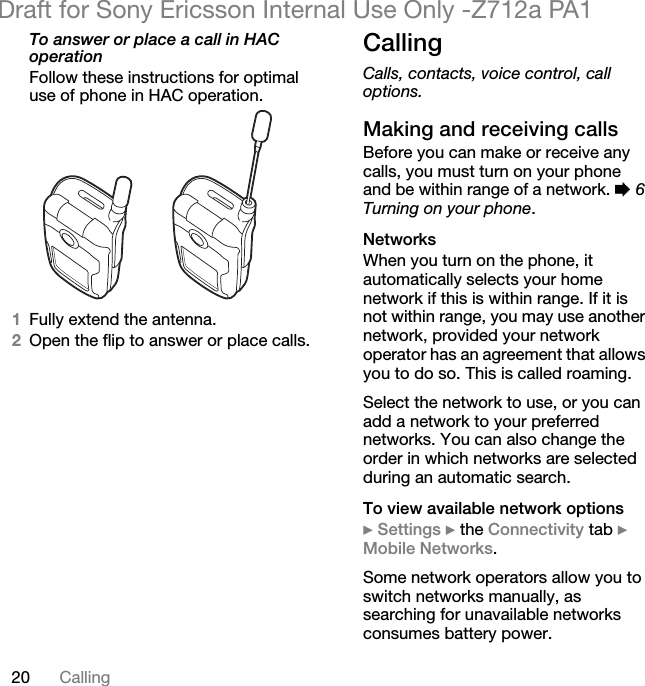 20 CallingDraft for Sony Ericsson Internal Use Only -Z712a PA1To answer or place a call in HAC operationFollow these instructions for optimal use of phone in HAC operation.1Fully extend the antenna.2Open the flip to answer or place calls.CallingCalls, contacts, voice control, call options.Making and receiving callsBefore you can make or receive any calls, you must turn on your phone and be within range of a network. % 6 Turning on your phone.NetworksWhen you turn on the phone, it automatically selects your home network if this is within range. If it is not within range, you may use another network, provided your network operator has an agreement that allows you to do so. This is called roaming.Select the network to use, or you can add a network to your preferred networks. You can also change the order in which networks are selected during an automatic search.To view available network options} Settings } the Connectivity tab } Mobile Networks.Some network operators allow you to switch networks manually, as searching for unavailable networks consumes battery power.