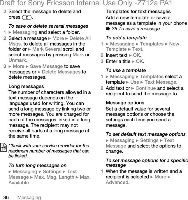 36 MessagingDraft for Sony Ericsson Internal Use Only -Z712a PA12Select the message to delete and press .To save or delete several messages1} Messaging and select a folder.2Select a message } More } Delete All Msgs. to delete all messages in the folder or } Mark Several scroll and select messages by pressing Mark or Unmark.3} More } Save Message to save messages or } Delete Messages to delete messages.Long messagesThe number of characters allowed in a text message depends on the language used for writing. You can send a long message by linking two or more messages. You are charged for each of the messages linked in a long message. The recipient may not receive all parts of a long message at the same time. To turn long messages on} Messaging } Settings } Text Message } Max. Msg. Length } Max. Available.Templates for text messagesAdd a new template or save a message as a template in your phone % 35 To save a message.To add a template1} Messaging } Templates } New Template } Text.2Insert text } OK.3Enter a title } OK.To use a template1} Messaging } Templates select a template } Use } Text Message.2Add text or } Continue and select a recipient to send the message to.Message optionsSet a default value for several message options or choose the settings each time you send a message.To set default text message options} Messaging } Settings } Text Message and select the options to change.To set message options for a specific message1When the message is written and a recipient is selected } More } Advanced.Check with your service provider for the maximum number of messages that can be linked.