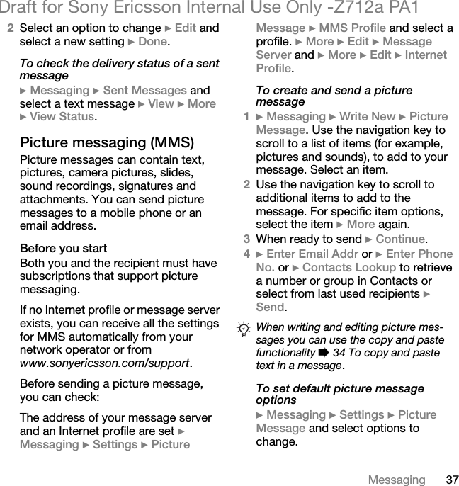 37MessagingDraft for Sony Ericsson Internal Use Only -Z712a PA12Select an option to change } Edit and select a new setting } Done.To check the delivery status of a sent message} Messaging } Sent Messages and select a text message } View } More } View Status.Picture messaging (MMS)Picture messages can contain text, pictures, camera pictures, slides, sound recordings, signatures and attachments. You can send picture messages to a mobile phone or an email address.Before you startBoth you and the recipient must have subscriptions that support picture messaging. If no Internet profile or message server exists, you can receive all the settings for MMS automatically from your network operator or from www.sonyericsson.com/support.Before sending a picture message, you can check:The address of your message server and an Internet profile are set } Messaging } Settings } Picture Message } MMS Profile and select a profile. } More } Edit } Message Server and } More } Edit } Internet Profile.To create and send a picture message1} Messaging } Write New } Picture Message. Use the navigation key to scroll to a list of items (for example, pictures and sounds), to add to your message. Select an item.2Use the navigation key to scroll to additional items to add to the message. For specific item options, select the item } More again.3When ready to send } Continue.4} Enter Email Addr or } Enter Phone No. or } Contacts Lookup to retrieve a number or group in Contacts or select from last used recipients } Send.To set default picture message options} Messaging } Settings } Picture Message and select options to change.When writing and editing picture mes-sages you can use the copy and paste functionality % 34 To copy and paste text in a message.
