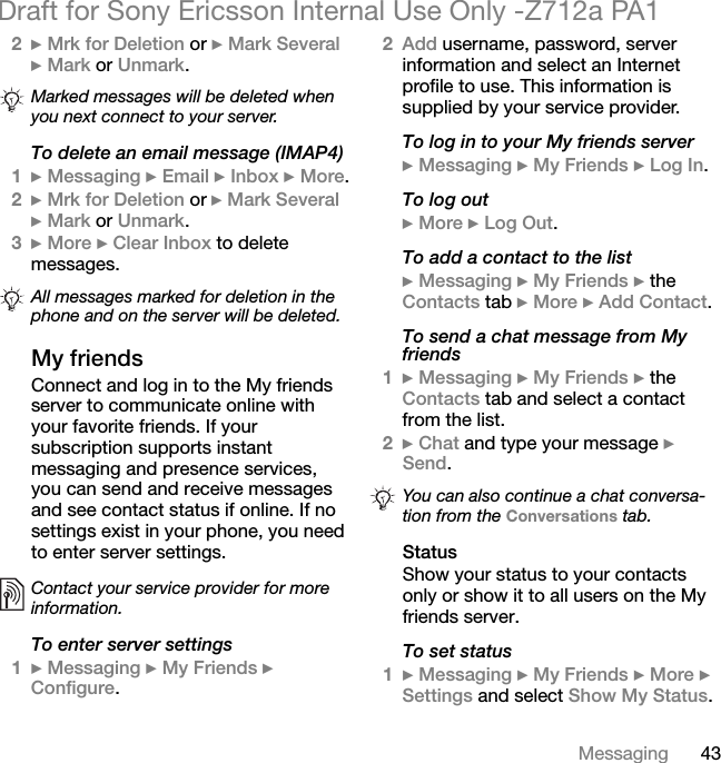 43MessagingDraft for Sony Ericsson Internal Use Only -Z712a PA12} Mrk for Deletion or } Mark Several } Mark or Unmark. To delete an email message (IMAP4)1} Messaging } Email } Inbox } More.2} Mrk for Deletion or } Mark Several } Mark or Unmark.3} More } Clear Inbox to delete messages.My friendsConnect and log in to the My friends server to communicate online with your favorite friends. If your subscription supports instant messaging and presence services, you can send and receive messages and see contact status if online. If no settings exist in your phone, you need to enter server settings.To enter server settings1} Messaging } My Friends } Configure.2Add username, password, server information and select an Internet profile to use. This information is supplied by your service provider.To log in to your My friends server} Messaging } My Friends } Log In.To log out} More } Log Out.To add a contact to the list} Messaging } My Friends } the Contacts tab } More } Add Contact.To send a chat message from My friends1} Messaging } My Friends } the Contacts tab and select a contact from the list.2} Chat and type your message } Send.StatusShow your status to your contacts only or show it to all users on the My friends server.To set status1} Messaging } My Friends } More } Settings and select Show My Status.Marked messages will be deleted when you next connect to your server.All messages marked for deletion in the phone and on the server will be deleted.Contact your service provider for more information.You can also continue a chat conversa-tion from the Conversations tab.