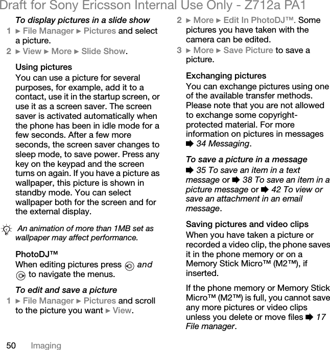 50 ImagingDraft for Sony Ericsson Internal Use Only - Z712a PA1To display pictures in a slide show1} File Manager } Pictures and select a picture.2} View } More } Slide Show.Using picturesYou can use a picture for several purposes, for example, add it to a contact, use it in the startup screen, or use it as a screen saver. The screen saver is activated automatically when the phone has been in idle mode for a few seconds. After a few more seconds, the screen saver changes to sleep mode, to save power. Press any key on the keypad and the screen turns on again. If you have a picture as wallpaper, this picture is shown in standby mode. You can select wallpaper both for the screen and for the external display.PhotoDJ™When editing pictures press  and  to navigate the menus.To edit and save a picture1}File Manager }Pictures and scroll to the picture you want }View.2}More }Edit In PhotoDJ™. Some pictures you have taken with the camera can be edited.3}More }Save Picture to save a picture.Exchanging picturesYou can exchange pictures using one of the available transfer methods. Please note that you are not allowed to exchange some copyright-protected material. For more information on pictures in messages % 34 Messaging.To save a picture in a message% 35 To save an item in a text message or % 38 To save an item in a picture message or % 42 To view or save an attachment in an email message.Saving pictures and video clipsWhen you have taken a picture or recorded a video clip, the phone saves it in the phone memory or on a Memory Stick Micro™ (M2™), if inserted.If the phone memory or Memory Stick Micro™ (M2™) is full, you cannot save any more pictures or video clips unless you delete or move files % 17 File manager. An animation of more than 1MB set as wallpaper may affect performance.