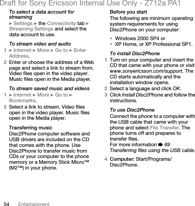 54 EntertainmentDraft for Sony Ericsson Internal Use Only - Z712a PA1To select a data account for streaming} Settings } the Connectivity tab } Streaming Settings and select the data account to use.To stream video and audio1} Internet } More } Go to } Enter Address.2Enter or choose the address of a Web page and select a link to stream from. Video files open in the video player. Music files open in the Media player.To stream saved music and videos1} Internet } More } Go to } Bookmarks.2Select a link to stream. Video files open in the video player. Music files open in the Media player.Transferring musicDisc2Phone computer software and USB drivers are included on the CD that comes with the phone. Use Disc2Phone to transfer music from CDs or your computer to the phone memory or a Memory Stick Micro™ (M2™) in your phone.Before you startThe following are minimum operating system requirements for using Disc2Phone on your computer:•Windows 2000 SP4 or•XP Home, or XP Professional SP1.To install Disc2Phone1Turn on your computer and insert the CD that came with your phone or visit www.sonyericsson.com/support. The CD starts automatically and the installation window opens.2Select a language and click OK.3Click Install Disc2Phone and follow the instructions.To use Disc2PhoneConnect the phone to a computer with the USB cable that came with your phone and select File Transfer. The phone turns off and prepares to transfer files.For more information % 69 Transferring files using the USB cable.4Computer: Start/Programs/Disc2Phone.