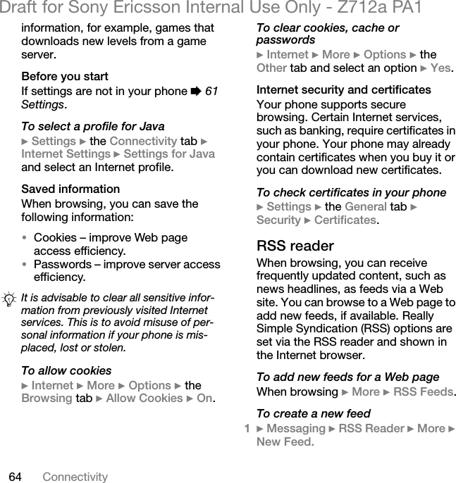 64 ConnectivityDraft for Sony Ericsson Internal Use Only - Z712a PA1information, for example, games that downloads new levels from a game server.Before you startIf settings are not in your phone % 61 Settings.To select a profile for Java} Settings } the Connectivity tab } Internet Settings } Settings for Java and select an Internet profile.Saved informationWhen browsing, you can save the following information:•Cookies – improve Web page access efficiency.•Passwords – improve server access efficiency.To allow cookies} Internet } More } Options } the Browsing tab } Allow Cookies } On.To clear cookies, cache or passwords} Internet } More } Options } the Other tab and select an option } Yes.Internet security and certificatesYour phone supports secure browsing. Certain Internet services, such as banking, require certificates in your phone. Your phone may already contain certificates when you buy it or you can download new certificates.To check certificates in your phone} Settings } the General tab } Security } Certificates.RSS readerWhen browsing, you can receive frequently updated content, such as news headlines, as feeds via a Web site. You can browse to a Web page to add new feeds, if available. Really Simple Syndication (RSS) options are set via the RSS reader and shown in the Internet browser.To add new feeds for a Web pageWhen browsing } More } RSS Feeds.To create a new feed1} Messaging } RSS Reader } More } New Feed.It is advisable to clear all sensitive infor-mation from previously visited Internet services. This is to avoid misuse of per-sonal information if your phone is mis-placed, lost or stolen.