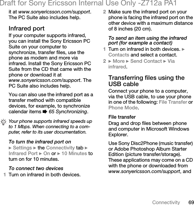 69ConnectivityDraft for Sony Ericsson Internal Use Only -Z712a PA1it at www.sonyericsson.com/support. The PC Suite also includes help.Infrared portIf your computer supports infrared, you can install the Sony Ericsson PC Suite on your computer to synchronize, transfer files, use the phone as modem and more via infrared. Install the Sony Ericsson PC Suite from the CD that came with the phone or download it at www.sonyericsson.com/support. The PC Suite also includes help.You can also use the infrared port as a transfer method with compatible devices, for example, to synchronize calendar items % 65 Synchronizing.To turn the infrared port on} Settings } the Connectivity tab } Infrared Port } On or } 10 Minutes to turn on for 10 minutes.To connect two devices1Turn on infrared in both devices.2Make sure the infrared port on your phone is facing the infrared port on the other device with a maximum distance of 8 inches (20 cm).To send an item using the infrared port (for example a contact)1Turn on infrared in both devices. } Contacts and select a contact.2} More } Send Contact } Via infrared.Transferring files using the USB cableConnect your phone to a computer, via the USB cable, to use your phone in one of the following: File Transfer or Phone Mode.File transferDrag and drop files between phone and computer in Microsoft Windows Explorer.Use Sony Disc2Phone (music transfer) or Adobe Photoshop Album Starter Edition (picture transfer/storage). These applications may come on a CD with the phone or downloaded from www.sonyericsson.com/support, and Your phone supports infrared speeds up to 1 Mbps. When connecting to a com-puter, refer to its user documentation.