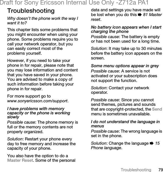 79TroubleshootingDraft for Sony Ericsson Internal Use Only -Z712a PA1TroubleshootingWhy doesn’t the phone work the way I want it to?This chapter lists some problems that you might encounter when using your phone. Some problems require you to call your network operator, but you can easily correct most of the problems yourself.However, if you need to take your phone in for repair, please note that you may lose information and content that you have saved in your phone. You are advised to make a copy of such information before taking your phone in for repair. For more support go to www.sonyericsson.com/support.I have problems with memory capacity or the phone is working slowlyPossible cause: The phone memory is full or the memory contents are not properly organized.Solution: Restart your phone every day to free memory and increase the capacity of your phone.You also have the option to do a Master Reset. Some of the personal data and settings you have made will be lost when you do this % 81 Master reset.No battery icon appears when I start charging the phonePossible cause: The battery is empty or has not been used for a long time.Solution: It may take up to 30 minutes before the battery icon appears on the screen.Some menu options appear in greyPossible cause: A service is not activated or your subscription does not support the function.Solution: Contact your network operator.Possible cause: Since you cannot send themes, pictures and sounds that are copyright-protected, the Send menu is sometimes unavailable.I do not understand the language in menusPossible cause: The wrong language is set in the phone.Solution: Change the language % 15 Phone language.