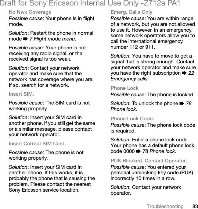 83TroubleshootingDraft for Sony Ericsson Internal Use Only -Z712a PA1No Nwk CoveragePossible cause: Your phone is in flight mode.Solution: Restart the phone in normal mode % 7 Flight mode menu.Possible cause: Your phone is not receiving any radio signal, or the received signal is too weak.Solution: Contact your network operator and make sure that the network has coverage where you are. If so, search for a network.Insert SIM.Possible cause: The SIM card is not working properly.Solution: Insert your SIM card in another phone. If you still get the same or a similar message, please contact your network operator.Insert Correct SIM Card.Possible cause: The phone is not working properly.Solution: Insert your SIM card in another phone. If this works, it is probably the phone that is causing the problem. Please contact the nearest Sony Ericsson service location.Emerg. Calls OnlyPossible cause: You are within range of a network, but you are not allowed to use it. However, in an emergency, some network operators allow you to call the international emergency number 112 or 911.Solution: You have to move to get a signal that is strong enough. Contact your network operator and make sure you have the right subscription % 22 Emergency calls.Phone LockPossible cause: The phone is locked.Solution: To unlock the phone % 78 Phone lock.Phone Lock Code:Possible cause: The phone lock code is required.Solution: Enter a phone lock code. Your phone has a default phone lock code 0000 % 78 Phone lock.PUK Blocked. Contact Operator.Possible cause: You entered your personal unblocking key code (PUK) incorrectly 10 times in a row.Solution: Contact your network operator.