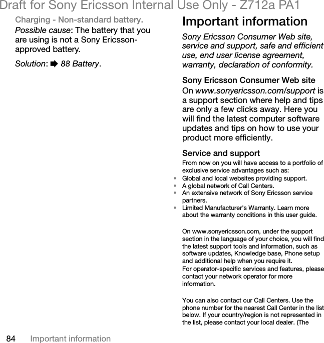 84 Important informationDraft for Sony Ericsson Internal Use Only - Z712a PA1Charging - Non-standard battery.Possible cause: The battery that you are using is not a Sony Ericsson-approved battery.Solution: % 88 Battery.Important informationSony Ericsson Consumer Web site, service and support, safe and efficient use, end user license agreement, warranty, declaration of conformity.Sony Ericsson Consumer Web siteOn www.sonyericsson.com/support is a support section where help and tips are only a few clicks away. Here you will find the latest computer software updates and tips on how to use your product more efficiently.Service and supportFrom now on you will have access to a portfolio of exclusive service advantages such as:•Global and local websites providing support.•A global network of Call Centers.•An extensive network of Sony Ericsson service partners.•Limited Manufacturer&apos;s Warranty. Learn more about the warranty conditions in this user guide.On www.sonyericsson.com, under the support section in the language of your choice, you will find the latest support tools and information, such as software updates, Knowledge base, Phone setup and additional help when you require it.For operator-specific services and features, please contact your network operator for more information.You can also contact our Call Centers. Use the phone number for the nearest Call Center in the list below. If your country/region is not represented in the list, please contact your local dealer. (The 