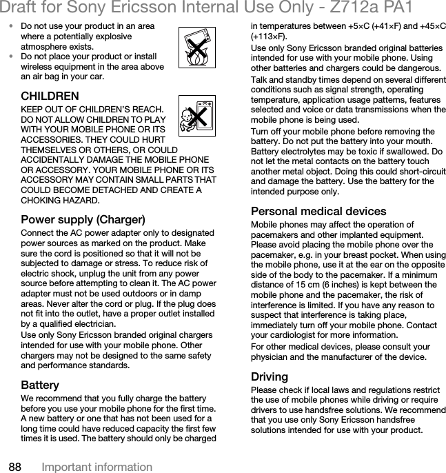 88 Important informationDraft for Sony Ericsson Internal Use Only - Z712a PA1•Do not use your product in an area where a potentially explosive atmosphere exists.•Do not place your product or install wireless equipment in the area above an air bag in your car.CHILDREN KEEP OUT OF CHILDREN’S REACH. DO NOT ALLOW CHILDREN TO PLAY WITH YOUR MOBILE PHONE OR ITS ACCESSORIES. THEY COULD HURT THEMSELVES OR OTHERS, OR COULD ACCIDENTALLY DAMAGE THE MOBILE PHONE OR ACCESSORY. YOUR MOBILE PHONE OR ITS ACCESSORY MAY CONTAIN SMALL PARTS THAT COULD BECOME DETACHED AND CREATE A CHOKING HAZARD.Power supply (Charger)Connect the AC power adapter only to designated power sources as marked on the product. Make sure the cord is positioned so that it will not be subjected to damage or stress. To reduce risk of electric shock, unplug the unit from any power source before attempting to clean it. The AC power adapter must not be used outdoors or in damp areas. Never alter the cord or plug. If the plug does not fit into the outlet, have a proper outlet installed by a qualified electrician. Use only Sony Ericsson branded original chargers intended for use with your mobile phone. Other chargers may not be designed to the same safety and performance standards. BatteryWe recommend that you fully charge the battery before you use your mobile phone for the first time. A new battery or one that has not been used for a long time could have reduced capacity the first few times it is used. The battery should only be charged in temperatures between +5×C (+41×F) and +45×C (+113×F).Use only Sony Ericsson branded original batteries intended for use with your mobile phone. Using other batteries and chargers could be dangerous.Talk and standby times depend on several different conditions such as signal strength, operating temperature, application usage patterns, features selected and voice or data transmissions when the mobile phone is being used. Turn off your mobile phone before removing the battery. Do not put the battery into your mouth. Battery electrolytes may be toxic if swallowed. Do not let the metal contacts on the battery touch another metal object. Doing this could short-circuit and damage the battery. Use the battery for the intended purpose only.Personal medical devicesMobile phones may affect the operation of pacemakers and other implanted equipment. Please avoid placing the mobile phone over the pacemaker, e.g. in your breast pocket. When using the mobile phone, use it at the ear on the opposite side of the body to the pacemaker. If a minimum distance of 15 cm (6 inches) is kept between the mobile phone and the pacemaker, the risk of interference is limited. If you have any reason to suspect that interference is taking place, immediately turn off your mobile phone. Contact your cardiologist for more information.For other medical devices, please consult your physician and the manufacturer of the device.DrivingPlease check if local laws and regulations restrict the use of mobile phones while driving or require drivers to use handsfree solutions. We recommend that you use only Sony Ericsson handsfree solutions intended for use with your product. 