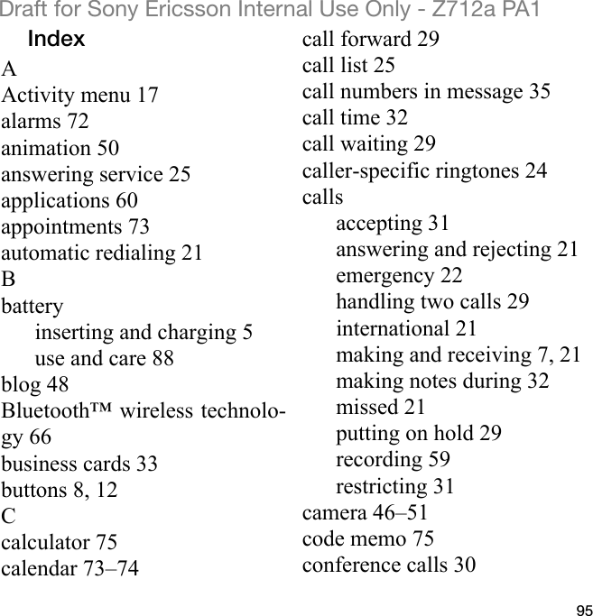 95Draft for Sony Ericsson Internal Use Only - Z712a PA1IndexAActivity menu 17alarms 72animation 50answering service 25applications 60appointments 73automatic redialing 21Bbatteryinserting and charging 5use and care 88blog 48Bluetooth™ wireless technolo-gy 66business cards 33buttons 8, 12Ccalculator 75calendar 73–74call forward 29call list 25call numbers in message 35call time 32call waiting 29caller-specific ringtones 24callsaccepting 31answering and rejecting 21emergency 22handling two calls 29international 21making and receiving 7, 21making notes during 32missed 21putting on hold 29recording 59restricting 31camera 46–51code memo 75conference calls 30