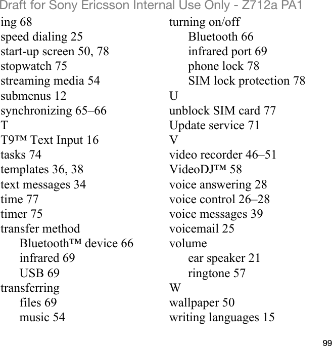 99Draft for Sony Ericsson Internal Use Only - Z712a PA1ing 68speed dialing 25start-up screen 50, 78stopwatch 75streaming media 54submenus 12synchronizing 65–66TT9™ Text Input 16tasks 74templates 36, 38text messages 34time 77timer 75transfer methodBluetooth™ device 66infrared 69USB 69transferringfiles 69music 54turning on/offBluetooth 66infrared port 69phone lock 78SIM lock protection 78Uunblock SIM card 77Update service 71Vvideo recorder 46–51VideoDJ™ 58voice answering 28voice control 26–28voice messages 39voicemail 25volumeear speaker 21ringtone 57Wwallpaper 50writing languages 15