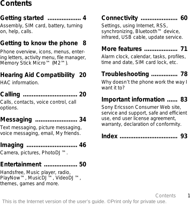 1ContentsThis is the Internet version of the user’s guide. ©Print only for private use.ContentsGetting started  ................... 4Assembly, SIM card, battery, turning on, help, calls.Getting to know the phone   8Phone overview, icons, menus, enter-ing letters, activity menu, file manager, Memory Stick Micro™ (M2™).Hearing Aid Compatibility  20HAC information.Calling ............................... 20Calls, contacts, voice control, call options.Messaging ........................ 34Text messaging, picture messaging, voice messaging, email, My friends.Imaging ............................. 46Camera, pictures, PhotoDJ™.Entertainment ................... 50Handsfree, Music player, radio, PlayNow™, MusicDJ™, VideoDJ™, themes, games and more.Connectivity .....................  60Settings, using Internet, RSS, synchronizing, Bluetooth™ device, infrared, USB cable, update service.More features ...................  71Alarm clock, calendar, tasks, profiles, time and date, SIM card lock, etc.Troubleshooting ...............  78Why doesn’t the phone work the way I want it to?Important information ......  83Sony Ericsson Consumer Web site, service and support, safe and efficient use, end user license agreement, warranty, declaration of conformity.Index .................................  93