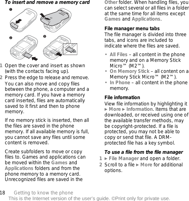 18 Getting to know the phoneThis is the Internet version of the user’s guide. ©Print only for private use.To insert and remove a memory card1Open the cover and insert as shown (with the contacts facing up).2Press the edge to release and remove. You can also move and copy files between the phone, a computer and a memory card. If you have a memory card inserted, files are automatically saved to it first and then to phone memory.If no memory stick is inserted, then all the files are saved in the phone memory. If all available memory is full, you cannot save any files until some content is removed.Create subfolders to move or copy files to. Games and applications can be moved within the Games and Applications folders and from the phone memory to a memory card. Unrecognized files are saved in the Other folder. When handling files, you can select several or all files in a folder at the same time for all items except Games and Applications.File manager menu tabsThe file manager is divided into three tabs, and icons are included to indicate where the files are saved.•All Files – all content in the phone memory and on a Memory Stick Micro™ (M2™).•On Memory Stick – all content on a Memory Stick Micro™ (M2™).•In Phone – all content in the phone memory.File informationView file information by highlighting it } More } Information. Items that are downloaded, or received using one of the available transfer methods, may be copyright-protected. If a file is protected, you may not be able to copy or send that file. A DRM-protected file has a key symbol. To use a file from the file manager1} File Manager and open a folder.2Scroll to a file } More for additional options.