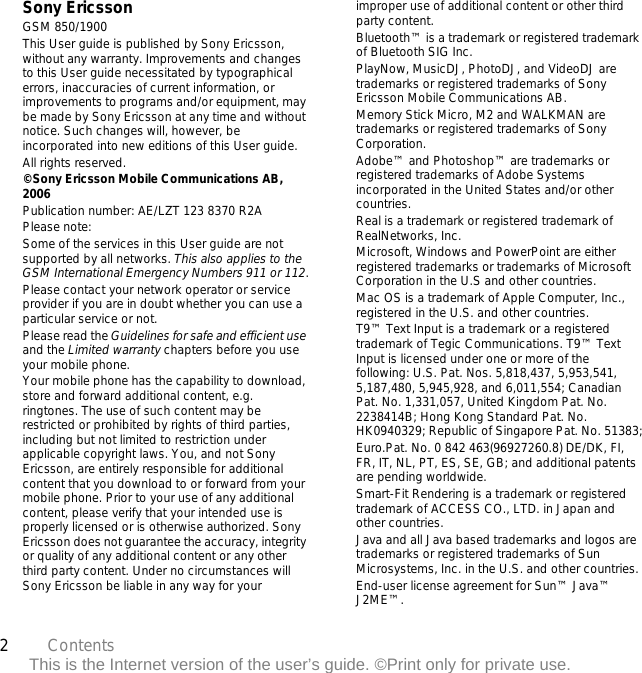 2Contents This is the Internet version of the user’s guide. ©Print only for private use.Sony EricssonGSM 850/1900This User guide is published by Sony Ericsson, without any warranty. Improvements and changes to this User guide necessitated by typographical errors, inaccuracies of current information, or improvements to programs and/or equipment, may be made by Sony Ericsson at any time and without notice. Such changes will, however, be incorporated into new editions of this User guide.All rights reserved.©Sony Ericsson Mobile Communications AB, 2006Publication number: AE/LZT 123 8370 R2APlease note:Some of the services in this User guide are not supported by all networks. This also applies to the GSM International Emergency Numbers 911 or 112.Please contact your network operator or service provider if you are in doubt whether you can use a particular service or not.Please read the Guidelines for safe and efficient use and the Limited warranty chapters before you use your mobile phone.Your mobile phone has the capability to download, store and forward additional content, e.g. ringtones. The use of such content may be restricted or prohibited by rights of third parties, including but not limited to restriction under applicable copyright laws. You, and not Sony Ericsson, are entirely responsible for additional content that you download to or forward from your mobile phone. Prior to your use of any additional content, please verify that your intended use is properly licensed or is otherwise authorized. Sony Ericsson does not guarantee the accuracy, integrity or quality of any additional content or any other third party content. Under no circumstances will Sony Ericsson be liable in any way for your improper use of additional content or other third party content.Bluetooth™ is a trademark or registered trademark of Bluetooth SIG Inc.PlayNow, MusicDJ, PhotoDJ, and VideoDJ are trademarks or registered trademarks of Sony Ericsson Mobile Communications AB.Memory Stick Micro, M2 and WALKMAN are trademarks or registered trademarks of Sony Corporation.Adobe™ and Photoshop™ are trademarks or registered trademarks of Adobe Systems incorporated in the United States and/or other countries.Real is a trademark or registered trademark of RealNetworks, Inc.Microsoft, Windows and PowerPoint are either registered trademarks or trademarks of Microsoft Corporation in the U.S and other countries.Mac OS is a trademark of Apple Computer, Inc., registered in the U.S. and other countries.T9™ Text Input is a trademark or a registered trademark of Tegic Communications. T9™ Text Input is licensed under one or more of the following: U.S. Pat. Nos. 5,818,437, 5,953,541, 5,187,480, 5,945,928, and 6,011,554; Canadian Pat. No. 1,331,057, United Kingdom Pat. No. 2238414B; Hong Kong Standard Pat. No. HK0940329; Republic of Singapore Pat. No. 51383;Euro.Pat. No. 0 842 463(96927260.8) DE/DK, FI, FR, IT, NL, PT, ES, SE, GB; and additional patents are pending worldwide.Smart-Fit Rendering is a trademark or registered trademark of ACCESS CO., LTD. in Japan and other countries.Java and all Java based trademarks and logos are trademarks or registered trademarks of Sun Microsystems, Inc. in the U.S. and other countries.End-user license agreement for Sun™ Java™ J2ME™.