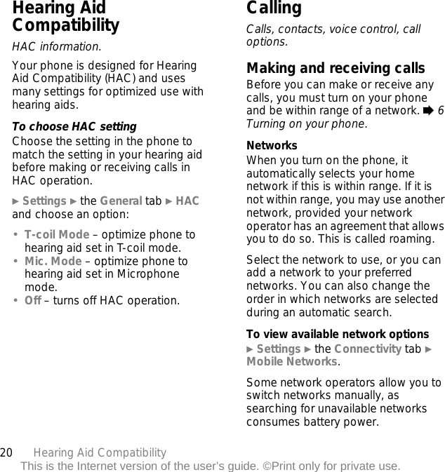 20 Hearing Aid CompatibilityThis is the Internet version of the user’s guide. ©Print only for private use.Hearing Aid CompatibilityHAC information.Your phone is designed for Hearing Aid Compatibility (HAC) and uses many settings for optimized use with hearing aids.To choose HAC settingChoose the setting in the phone to match the setting in your hearing aid before making or receiving calls in HAC operation.} Settings } the General tab } HAC and choose an option:•T-coil Mode – optimize phone to hearing aid set in T-coil mode.•Mic. Mode – optimize phone to hearing aid set in Microphone mode.•Off – turns off HAC operation.CallingCalls, contacts, voice control, call options.Making and receiving callsBefore you can make or receive any calls, you must turn on your phone and be within range of a network. % 6 Turning on your phone.NetworksWhen you turn on the phone, it automatically selects your home network if this is within range. If it is not within range, you may use another network, provided your network operator has an agreement that allows you to do so. This is called roaming.Select the network to use, or you can add a network to your preferred networks. You can also change the order in which networks are selected during an automatic search.To view available network options} Settings } the Connectivity tab } Mobile Networks.Some network operators allow you to switch networks manually, as searching for unavailable networks consumes battery power.