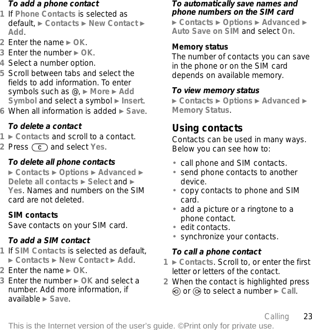 23CallingThis is the Internet version of the user’s guide. ©Print only for private use.To add a phone contact1If Phone Contacts is selected as default, } Contacts } New Contact } Add.2Enter the name } OK.3Enter the number } OK.4Select a number option.5Scroll between tabs and select the fields to add information. To enter symbols such as @, } More } Add Symbol and select a symbol } Insert.6When all information is added } Save.To delete a contact1} Contacts and scroll to a contact.2Press   and select Yes.To delete all phone contacts} Contacts } Options } Advanced } Delete all contacts } Select and } Yes. Names and numbers on the SIM card are not deleted.SIM contactsSave contacts on your SIM card.To add a SIM contact1If SIM Contacts is selected as default, } Contacts } New Contact } Add.2Enter the name } OK.3Enter the number } OK and select a number. Add more information, if available } Save.To automatically save names and phone numbers on the SIM card} Contacts } Options } Advanced } Auto Save on SIM and select On.Memory statusThe number of contacts you can save in the phone or on the SIM card depends on available memory.To view memory status} Contacts } Options } Advanced } Memory Status.Using contactsContacts can be used in many ways. Below you can see how to:•call phone and SIM contacts.•send phone contacts to another device.•copy contacts to phone and SIM card.•add a picture or a ringtone to a phone contact.•edit contacts.•synchronize your contacts.To call a phone contact1} Contacts. Scroll to, or enter the first letter or letters of the contact.2When the contact is highlighted press  or   to select a number } Call.
