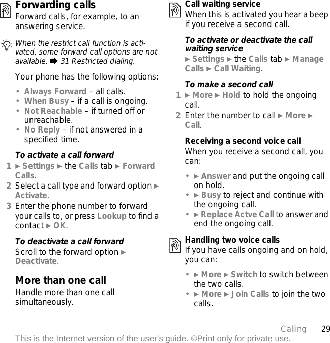 29CallingThis is the Internet version of the user’s guide. ©Print only for private use.Forwarding callsForward calls, for example, to an answering service.Your phone has the following options:•Always Forward – all calls.•When Busy – if a call is ongoing.•Not Reachable – if turned off or unreachable.•No Reply – if not answered in a specified time.To activate a call forward1} Settings } the Calls tab } Forward Calls.2Select a call type and forward option } Activate.3Enter the phone number to forward your calls to, or press Lookup to find a contact } OK.To deactivate a call forwardScroll to the forward option } Deactivate.More than one callHandle more than one call simultaneously.Call waiting serviceWhen this is activated you hear a beep if you receive a second call.To activate or deactivate the call waiting service} Settings } the Calls tab } Manage Calls } Call Waiting.To make a second call1} More } Hold to hold the ongoing call.2Enter the number to call } More } Call.Receiving a second voice callWhen you receive a second call, you can:•} Answer and put the ongoing call on hold.•} Busy to reject and continue with the ongoing call.•} Replace Actve Call to answer and end the ongoing call.Handling two voice callsIf you have calls ongoing and on hold, you can:•} More } Switch to switch between the two calls.•} More } Join Calls to join the two calls.When the restrict call function is acti-vated, some forward call options are not available. % 31 Restricted dialing.