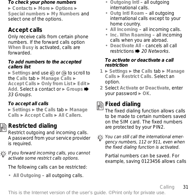 31CallingThis is the Internet version of the user’s guide. ©Print only for private use.To check your phone numbers} Contacts } More } Options } Special numbers } My Numbers and select one of the options.Accept callsOnly receive calls from certain phone numbers. If the forward calls option When Busy is activated, calls are forwarded.To add numbers to the accepted callers list} Settings and use   or   to scroll to the Calls tab } Manage Calls } Accept Calls } Only from List } Edit } Add. Select a contact or } Groups % 33 Groups.To accept all calls} Settings } the Calls tab } Manage Calls } Accept Calls } All Callers.Restricted dialingRestrict outgoing and incoming calls. A password from your service provider is required. The following calls can be restricted:•All Outgoing – all outgoing calls.•Outgoing Intl – all outgoing international calls.•Outg Intl Roam – all outgoing international calls except to your home country.•All Incoming – all incoming calls.•Inc. Whn Roaming – all incoming calls when you are abroad.•Deactivate All - cancels all call restrictions % 20 Networks.To activate or deactivate a call restriction1} Settings } the Calls tab } Manage Calls } Restrict Calls. Select an option.2Select Activate or Deactivate, enter your password } OK.Fixed dialing The fixed dialing function allows calls to be made to certain numbers saved on the SIM card. The fixed numbers are protected by your PIN2.Partial numbers can be saved. For example, saving 0123456 allows calls If you forward incoming calls, you cannot activate some restrict calls options.You can still call the international emer-gency numbers, 112 or 911, even when the fixed dialing function is activated.