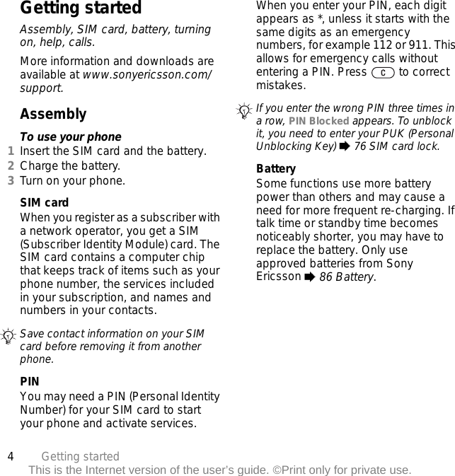 4Getting startedThis is the Internet version of the user’s guide. ©Print only for private use.Getting startedAssembly, SIM card, battery, turning on, help, calls.More information and downloads are available at www.sonyericsson.com/support.AssemblyTo use your phone1Insert the SIM card and the battery.2Charge the battery.3Turn on your phone.SIM cardWhen you register as a subscriber with a network operator, you get a SIM (Subscriber Identity Module) card. The SIM card contains a computer chip that keeps track of items such as your phone number, the services included in your subscription, and names and numbers in your contacts.PINYou may need a PIN (Personal Identity Number) for your SIM card to start your phone and activate services. When you enter your PIN, each digit appears as *, unless it starts with the same digits as an emergency numbers, for example 112 or 911. This allows for emergency calls without entering a PIN. Press   to correct mistakes.BatterySome functions use more battery power than others and may cause a need for more frequent re-charging. If talk time or standby time becomes noticeably shorter, you may have to replace the battery. Only use approved batteries from Sony Ericsson % 86 Battery.Save contact information on your SIM card before removing it from another phone.If you enter the wrong PIN three times in a row, PIN Blocked appears. To unblock it, you need to enter your PUK (Personal Unblocking Key) % 76 SIM card lock.