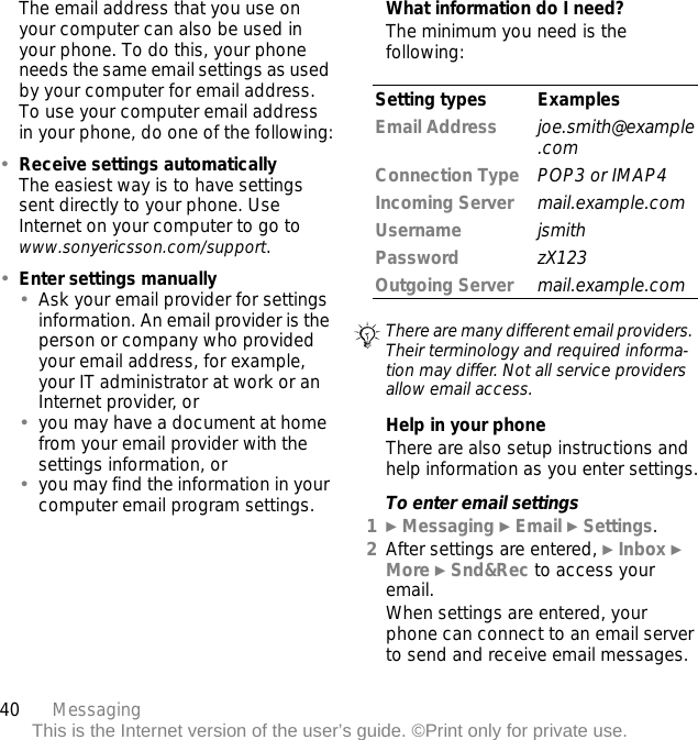 40 MessagingThis is the Internet version of the user’s guide. ©Print only for private use.The email address that you use on your computer can also be used in your phone. To do this, your phone needs the same email settings as used by your computer for email address. To use your computer email address in your phone, do one of the following:•Receive settings automaticallyThe easiest way is to have settings sent directly to your phone. Use Internet on your computer to go to www.sonyericsson.com/support.•Enter settings manually•Ask your email provider for settings information. An email provider is the person or company who provided your email address, for example, your IT administrator at work or an Internet provider, or•you may have a document at home from your email provider with the settings information, or•you may find the information in your computer email program settings.What information do I need?The minimum you need is the following:Help in your phoneThere are also setup instructions and help information as you enter settings.To enter email settings1} Messaging } Email } Settings.2After settings are entered, } Inbox } More } Snd&amp;Rec to access your email.When settings are entered, your phone can connect to an email server to send and receive email messages.Setting types ExamplesEmail Address joe.smith@example.comConnection Type POP3 or IMAP4Incoming Server mail.example.comUsername jsmithPassword zX123Outgoing Server mail.example.comThere are many different email providers. Their terminology and required informa-tion may differ. Not all service providers allow email access.