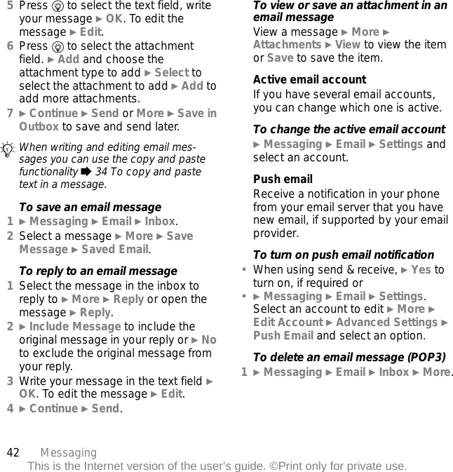 42 MessagingThis is the Internet version of the user’s guide. ©Print only for private use.5Press   to select the text field, write your message } OK. To edit the message } Edit.6Press   to select the attachment field. } Add and choose the attachment type to add } Select to select the attachment to add } Add to add more attachments.7} Continue } Send or More } Save in Outbox to save and send later.To save an email message1} Messaging } Email } Inbox.2Select a message } More } Save Message } Saved Email.To reply to an email message1Select the message in the inbox to reply to } More } Reply or open the message } Reply.2} Include Message to include the original message in your reply or } No to exclude the original message from your reply.3Write your message in the text field } OK. To edit the message } Edit. 4} Continue } Send.To view or save an attachment in an email messageView a message } More } Attachments } View to view the item or Save to save the item.Active email accountIf you have several email accounts, you can change which one is active.To change the active email account} Messaging } Email } Settings and select an account.Push emailReceive a notification in your phone from your email server that you have new email, if supported by your email provider.To turn on push email notification•When using send &amp; receive, } Yes to turn on, if required or•} Messaging } Email } Settings. Select an account to edit } More } Edit Account } Advanced Settings } Push Email and select an option.To delete an email message (POP3)1} Messaging } Email } Inbox } More.When writing and editing email mes-sages you can use the copy and paste functionality % 34 To copy and paste text in a message.