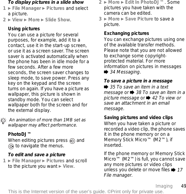 49ImagingThis is the Internet version of the user’s guide. ©Print only for private use.To display pictures in a slide show1} File Manager } Pictures and select a picture.2} View } More } Slide Show.Using picturesYou can use a picture for several purposes, for example, add it to a contact, use it in the start-up screen, or use it as a screen saver. The screen saver is activated automatically when the phone has been in idle mode for a few seconds. After a few more seconds, the screen saver changes to sleep mode, to save power. Press any key on the keypad and the screen turns on again. If you have a picture as wallpaper, this picture is shown in standby mode. You can select wallpaper both for the screen and for the external display.PhotoDJ™When editing pictures press  and  to navigate the menus.To edit and save a picture1}File Manager }Pictures and scroll to the picture you want }View.2}More }Edit In PhotoDJ™. Some pictures you have taken with the camera can be edited.3}More }Save Picture to save a picture.Exchanging picturesYou can exchange pictures using one of the available transfer methods. Please note that you are not allowed to exchange some copyright-protected material. For more information on pictures in messages % 34 Messaging.To save a picture in a message% 35 To save an item in a text message or % 38 To save an item in a picture message or % 42 To view or save an attachment in an email message.Saving pictures and video clipsWhen you have taken a picture or recorded a video clip, the phone saves it in the phone memory or on a Memory Stick Micro™ (M2™), if inserted.If the phone memory or Memory Stick Micro™ (M2™) is full, you cannot save any more pictures or video clips unless you delete or move files % 17 File manager. An animation of more than 1MB set as wallpaper may affect performance.