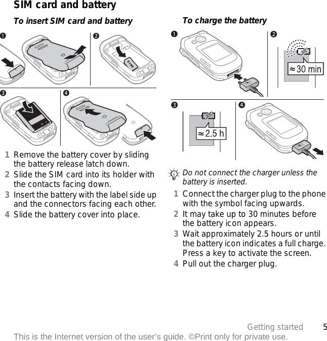 5Getting startedThis is the Internet version of the user’s guide. ©Print only for private use.SIM card and batteryTo insert SIM card and battery1Remove the battery cover by sliding the battery release latch down.2Slide the SIM card into its holder with the contacts facing down.3Insert the battery with the label side up and the connectors facing each other.4Slide the battery cover into place.To charge the battery 1Connect the charger plug to the phone with the symbol facing upwards.2It may take up to 30 minutes before the battery icon appears.3Wait approximately 2.5 hours or until the battery icon indicates a full charge. Press a key to activate the screen.4Pull out the charger plug.Do not connect the charger unless the battery is inserted.