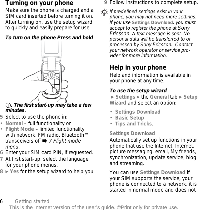 6Getting startedThis is the Internet version of the user’s guide. ©Print only for private use.Turning on your phoneMake sure the phone is charged and a SIM card inserted before turning it on. After turning on, use the setup wizard to quickly and easily prepare for use.To turn on the phone Press and hold . The first start-up may take a few minutes.5Select to use the phone in:•Normal – full functionality or•Flight Mode – limited functionality with network, FM radio, Bluetooth™ transceivers off % 7 Flight mode menu.6Enter your SIM card PIN, if requested.7At first start-up, select the language for your phone menus.8} Yes for the setup wizard to help you.9Follow instructions to complete setup.Help in your phoneHelp and information is available in your phone at any time.To use the setup wizard } Settings } the General tab } Setup Wizard and select an option:•Settings Download•Basic Setup•Tips and Tricks.Settings DownloadAutomatically set up functions in your phone that use the Internet; Internet, picture messaging, email, My friends, synchronization, update service, blog and streaming.You can use Settings Download if your SIM supports the service, your phone is connected to a network, it is started in normal mode and does not If predefined settings exist in your phone, you may not need more settings. If you use Settings Download, you must accept to register the phone at Sony Ericsson. A text message is sent. No personal data will be transferred to or processed by Sony Ericsson.  Contact your network operator or service pro-vider for more information.