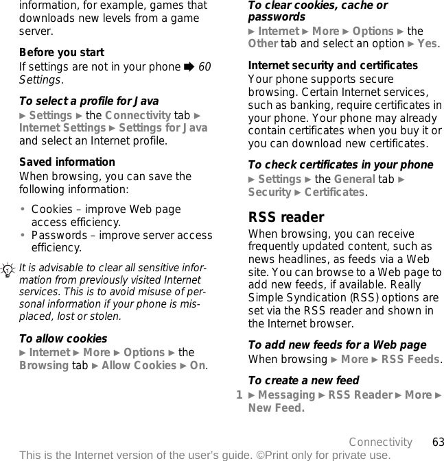 63ConnectivityThis is the Internet version of the user’s guide. ©Print only for private use.information, for example, games that downloads new levels from a game server.Before you startIf settings are not in your phone % 60 Settings.To select a profile for Java} Settings } the Connectivity tab } Internet Settings } Settings for Java and select an Internet profile.Saved informationWhen browsing, you can save the following information:•Cookies – improve Web page access efficiency.•Passwords – improve server access efficiency.To allow cookies} Internet } More } Options } the Browsing tab } Allow Cookies } On.To clear cookies, cache or passwords} Internet } More } Options } the Other tab and select an option } Yes.Internet security and certificatesYour phone supports secure browsing. Certain Internet services, such as banking, require certificates in your phone. Your phone may already contain certificates when you buy it or you can download new certificates.To check certificates in your phone} Settings } the General tab } Security } Certificates.RSS readerWhen browsing, you can receive frequently updated content, such as news headlines, as feeds via a Web site. You can browse to a Web page to add new feeds, if available. Really Simple Syndication (RSS) options are set via the RSS reader and shown in the Internet browser.To add new feeds for a Web pageWhen browsing } More } RSS Feeds.To create a new feed1} Messaging } RSS Reader } More } New Feed.It is advisable to clear all sensitive infor-mation from previously visited Internet services. This is to avoid misuse of per-sonal information if your phone is mis-placed, lost or stolen.