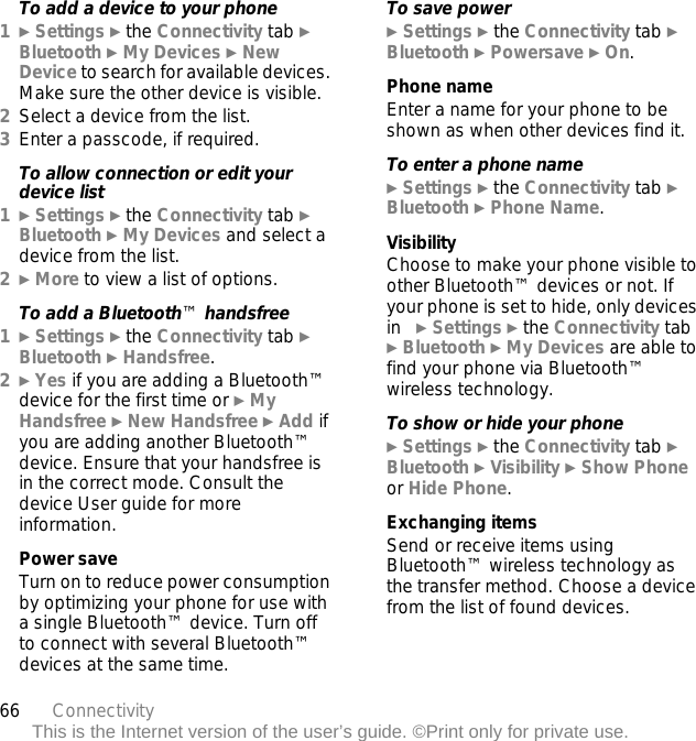 66 ConnectivityThis is the Internet version of the user’s guide. ©Print only for private use.To add a device to your phone1} Settings } the Connectivity tab } Bluetooth } My Devices } New Device to search for available devices. Make sure the other device is visible.2Select a device from the list.3Enter a passcode, if required.To allow connection or edit your device list1} Settings } the Connectivity tab } Bluetooth } My Devices and select a device from the list. 2} More to view a list of options. To add a Bluetooth™ handsfree1} Settings } the Connectivity tab } Bluetooth } Handsfree.2} Yes if you are adding a Bluetooth™ device for the first time or } My Handsfree } New Handsfree } Add if you are adding another Bluetooth™ device. Ensure that your handsfree is in the correct mode. Consult the device User guide for more information.Power saveTurn on to reduce power consumption by optimizing your phone for use with a single Bluetooth™ device. Turn off to connect with several Bluetooth™ devices at the same time.To save power} Settings } the Connectivity tab } Bluetooth } Powersave } On.Phone nameEnter a name for your phone to be shown as when other devices find it.To enter a phone name} Settings } the Connectivity tab } Bluetooth } Phone Name.VisibilityChoose to make your phone visible to other Bluetooth™ devices or not. If your phone is set to hide, only devices in   } Settings } the Connectivity tab } Bluetooth } My Devices are able to find your phone via Bluetooth™ wireless technology.To show or hide your phone} Settings } the Connectivity tab } Bluetooth } Visibility } Show Phone or Hide Phone.Exchanging itemsSend or receive items using Bluetooth™ wireless technology as the transfer method. Choose a device from the list of found devices.