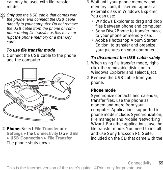 69ConnectivityThis is the Internet version of the user’s guide. ©Print only for private use.can only be used with file transfer mode.To use file transfer mode1Connect the USB cable to the phone and the computer.2Phone: Select File Transfer or } Settings } the Connectivity tab } USB } USB Connection } File Transfer. The phone shuts down.3Wait until your phone memory and memory card, if inserted, appear as external disks in Windows Explorer. You can use:•Windows Explorer to drag and drop files between phone and computer.•Sony Disc2Phone to transfer music to your phone or memory card.•Adobe Photoshop Album Starter Edition, to transfer and organize your pictures on your computer.To disconnect the USB cable safely1When using file transfer mode, right-click the removable disk icon in Windows Explorer and select Eject.2Remove the USB cable from your phone.Phone modeSynchronize contacts and calendar, transfer files, use the phone as modem and more from your computer. Applications supported in phone mode include: Synchronization, File manager and Mobile Networking Wizard. For other applications, use the file transfer mode. You need to install and use Sony Ericsson PC Suite, included on the CD that came with the Only use the USB cable that comes with the phone, and connect the USB cable directly to your computer. Do not remove the USB cable from the phone or com-puter during file transfer as this may cor-rupt the phone memory or a memory card.