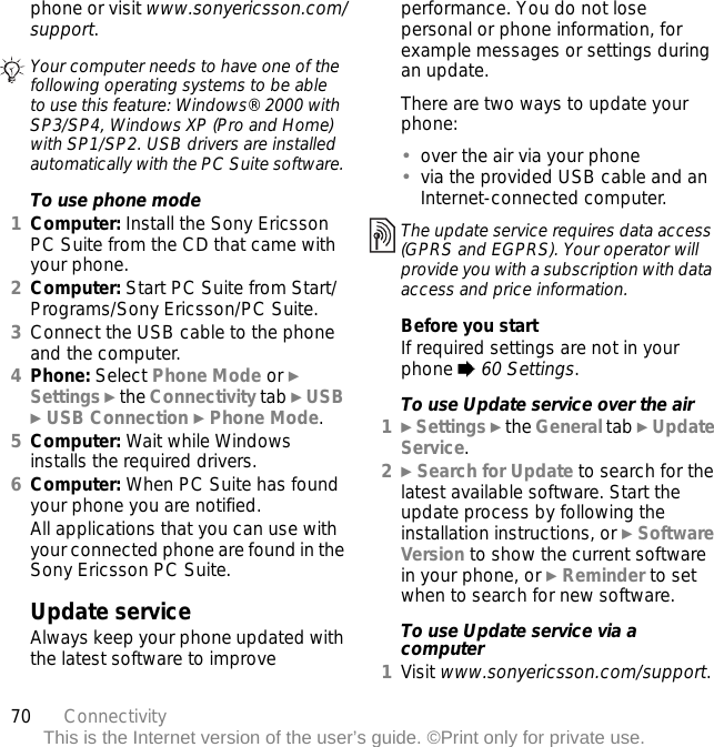 70 ConnectivityThis is the Internet version of the user’s guide. ©Print only for private use.phone or visit www.sonyericsson.com/support.To use phone mode1Computer: Install the Sony Ericsson PC Suite from the CD that came with your phone.2Computer: Start PC Suite from Start/Programs/Sony Ericsson/PC Suite.3Connect the USB cable to the phone and the computer.4Phone: Select Phone Mode or } Settings } the Connectivity tab } USB } USB Connection } Phone Mode.5Computer: Wait while Windows installs the required drivers.6Computer: When PC Suite has found your phone you are notified.All applications that you can use with your connected phone are found in the Sony Ericsson PC Suite.Update serviceAlways keep your phone updated with the latest software to improve performance. You do not lose personal or phone information, for example messages or settings during an update.There are two ways to update your phone:•over the air via your phone•via the provided USB cable and an Internet-connected computer.Before you startIf required settings are not in your phone % 60 Settings.To use Update service over the air1} Settings } the General tab } Update Service.2} Search for Update to search for the latest available software. Start the update process by following the installation instructions, or } Software Version to show the current software in your phone, or } Reminder to set when to search for new software.To use Update service via a computer1Visit www.sonyericsson.com/support.Your computer needs to have one of the following operating systems to be able to use this feature: Windows® 2000 with SP3/SP4, Windows XP (Pro and Home) with SP1/SP2. USB drivers are installed automatically with the PC Suite software.The update service requires data access (GPRS and EGPRS). Your operator will provide you with a subscription with data access and price information.