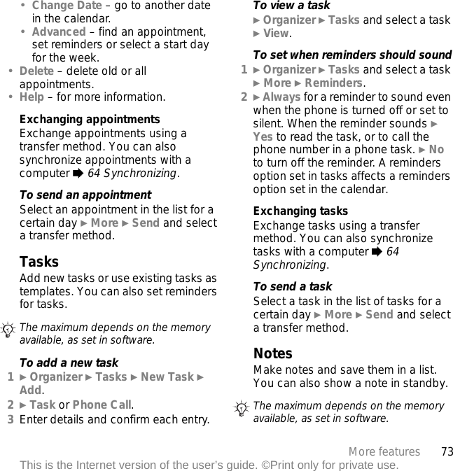 73More featuresThis is the Internet version of the user’s guide. ©Print only for private use.•Change Date – go to another date in the calendar.•Advanced – find an appointment, set reminders or select a start day for the week.•Delete – delete old or all appointments.•Help – for more information.Exchanging appointmentsExchange appointments using a transfer method. You can also synchronize appointments with a computer % 64 Synchronizing.To send an appointmentSelect an appointment in the list for a certain day } More } Send and select a transfer method.TasksAdd new tasks or use existing tasks as templates. You can also set reminders for tasks.To add a new task1} Organizer } Tasks } New Task } Add.2} Task or Phone Call.3Enter details and confirm each entry.To view a task} Organizer } Tasks and select a task } View.To set when reminders should sound1} Organizer } Tasks and select a task } More } Reminders.2} Always for a reminder to sound even when the phone is turned off or set to silent. When the reminder sounds } Yes to read the task, or to call the phone number in a phone task. } No to turn off the reminder. A reminders option set in tasks affects a reminders option set in the calendar.Exchanging tasksExchange tasks using a transfer method. You can also synchronize tasks with a computer % 64 Synchronizing.To send a task Select a task in the list of tasks for a certain day } More } Send and select a transfer method.NotesMake notes and save them in a list. You can also show a note in standby.The maximum depends on the memory available, as set in software.The maximum depends on the memory available, as set in software.