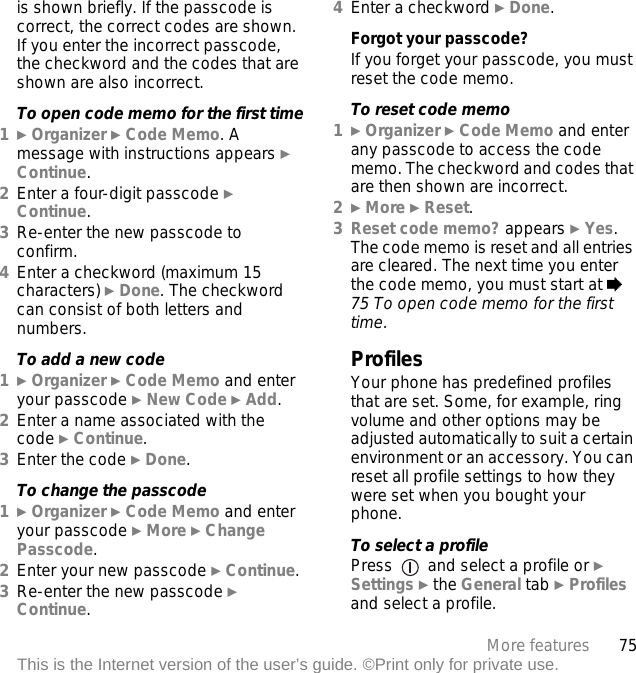 75More featuresThis is the Internet version of the user’s guide. ©Print only for private use.is shown briefly. If the passcode is correct, the correct codes are shown. If you enter the incorrect passcode, the checkword and the codes that are shown are also incorrect.To open code memo for the first time1} Organizer } Code Memo. A message with instructions appears } Continue.2Enter a four-digit passcode } Continue.3Re-enter the new passcode to confirm.4Enter a checkword (maximum 15 characters) } Done. The checkword can consist of both letters and numbers.To add a new code1} Organizer } Code Memo and enter your passcode } New Code } Add.2Enter a name associated with the code } Continue.3Enter the code } Done.To change the passcode1} Organizer } Code Memo and enter your passcode } More } Change Passcode.2Enter your new passcode } Continue.3Re-enter the new passcode } Continue.4Enter a checkword } Done.Forgot your passcode?If you forget your passcode, you must reset the code memo.To reset code memo1} Organizer } Code Memo and enter any passcode to access the code memo. The checkword and codes that are then shown are incorrect.2} More } Reset.3Reset code memo? appears } Yes. The code memo is reset and all entries are cleared. The next time you enter the code memo, you must start at % 75 To open code memo for the first time.ProfilesYour phone has predefined profiles that are set. Some, for example, ring volume and other options may be adjusted automatically to suit a certain environment or an accessory. You can reset all profile settings to how they were set when you bought your phone.To select a profilePress   and select a profile or } Settings } the General tab } Profiles and select a profile.
