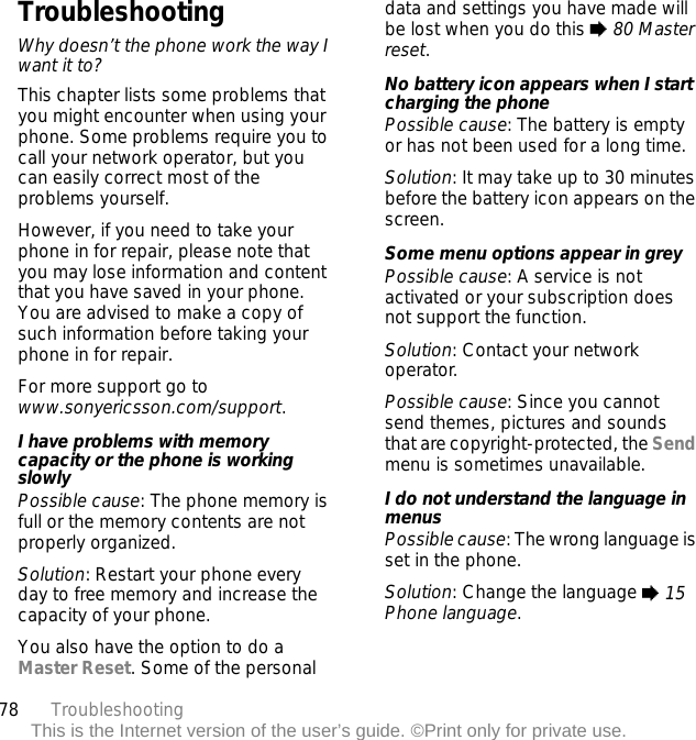 78 TroubleshootingThis is the Internet version of the user’s guide. ©Print only for private use.TroubleshootingWhy doesn’t the phone work the way I want it to?This chapter lists some problems that you might encounter when using your phone. Some problems require you to call your network operator, but you can easily correct most of the problems yourself.However, if you need to take your phone in for repair, please note that you may lose information and content that you have saved in your phone. You are advised to make a copy of such information before taking your phone in for repair. For more support go to www.sonyericsson.com/support.I have problems with memory capacity or the phone is working slowlyPossible cause: The phone memory is full or the memory contents are not properly organized.Solution: Restart your phone every day to free memory and increase the capacity of your phone.You also have the option to do a Master Reset. Some of the personal data and settings you have made will be lost when you do this % 80 Master reset.No battery icon appears when I start charging the phonePossible cause: The battery is empty or has not been used for a long time.Solution: It may take up to 30 minutes before the battery icon appears on the screen.Some menu options appear in greyPossible cause: A service is not activated or your subscription does not support the function.Solution: Contact your network operator.Possible cause: Since you cannot send themes, pictures and sounds that are copyright-protected, the Send menu is sometimes unavailable.I do not understand the language in menusPossible cause: The wrong language is set in the phone.Solution: Change the language % 15 Phone language.