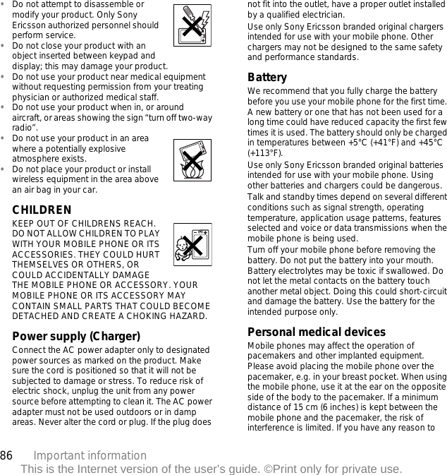 86 Important informationThis is the Internet version of the user’s guide. ©Print only for private use.•Do not attempt to disassemble or modify your product. Only Sony Ericsson authorized personnel should perform service. •Do not close your product with an object inserted between keypad and display; this may damage your product. •Do not use your product near medical equipment without requesting permission from your treating physician or authorized medical staff.•Do not use your product when in, or around aircraft, or areas showing the sign “turn off two-way radio”.•Do not use your product in an area where a potentially explosive atmosphere exists.•Do not place your product or install wireless equipment in the area above an air bag in your car.CHILDREN KEEP OUT OF CHILDRENS REACH. DO NOT ALLOW CHILDREN TO PLAY WITH YOUR MOBILE PHONE OR ITS ACCESSORIES. THEY COULD HURT THEMSELVES OR OTHERS, OR COULD ACCIDENTALLY DAMAGE THE MOBILE PHONE OR ACCESSORY. YOUR MOBILE PHONE OR ITS ACCESSORY MAY CONTAIN SMALL PARTS THAT COULD BECOME DETACHED AND CREATE A CHOKING HAZARD.Power supply (Charger)Connect the AC power adapter only to designated power sources as marked on the product. Make sure the cord is positioned so that it will not be subjected to damage or stress. To reduce risk of electric shock, unplug the unit from any power source before attempting to clean it. The AC power adapter must not be used outdoors or in damp areas. Never alter the cord or plug. If the plug does not fit into the outlet, have a proper outlet installed by a qualified electrician. Use only Sony Ericsson branded original chargers intended for use with your mobile phone. Other chargers may not be designed to the same safety and performance standards. BatteryWe recommend that you fully charge the battery before you use your mobile phone for the first time. A new battery or one that has not been used for a long time could have reduced capacity the first few times it is used. The battery should only be charged in temperatures between +5°C (+41°F) and +45°C (+113°F).Use only Sony Ericsson branded original batteries intended for use with your mobile phone. Using other batteries and chargers could be dangerous.Talk and standby times depend on several different conditions such as signal strength, operating temperature, application usage patterns, features selected and voice or data transmissions when the mobile phone is being used. Turn off your mobile phone before removing the battery. Do not put the battery into your mouth. Battery electrolytes may be toxic if swallowed. Do not let the metal contacts on the battery touch another metal object. Doing this could short-circuit and damage the battery. Use the battery for the intended purpose only.Personal medical devicesMobile phones may affect the operation of pacemakers and other implanted equipment. Please avoid placing the mobile phone over the pacemaker, e.g. in your breast pocket. When using the mobile phone, use it at the ear on the opposite side of the body to the pacemaker. If a minimum distance of 15 cm (6 inches) is kept between the mobile phone and the pacemaker, the risk of interference is limited. If you have any reason to 