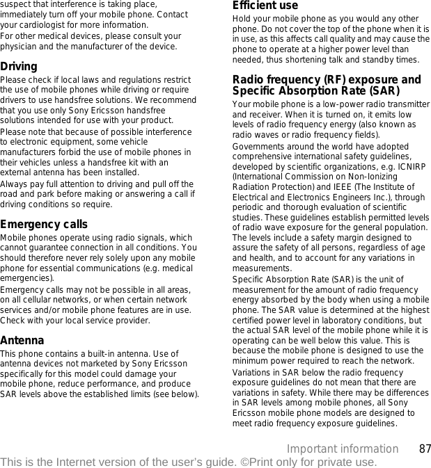 87Important informationThis is the Internet version of the user’s guide. ©Print only for private use.suspect that interference is taking place, immediately turn off your mobile phone. Contact your cardiologist for more information.For other medical devices, please consult your physician and the manufacturer of the device.DrivingPlease check if local laws and regulations restrict the use of mobile phones while driving or require drivers to use handsfree solutions. We recommend that you use only Sony Ericsson handsfree solutions intended for use with your product. Please note that because of possible interference to electronic equipment, some vehicle manufacturers forbid the use of mobile phones in their vehicles unless a handsfree kit with an external antenna has been installed.Always pay full attention to driving and pull off the road and park before making or answering a call if driving conditions so require.Emergency callsMobile phones operate using radio signals, which cannot guarantee connection in all conditions. You should therefore never rely solely upon any mobile phone for essential communications (e.g. medical emergencies).Emergency calls may not be possible in all areas, on all cellular networks, or when certain network services and/or mobile phone features are in use. Check with your local service provider.AntennaThis phone contains a built-in antenna. Use of antenna devices not marketed by Sony Ericsson specifically for this model could damage your mobile phone, reduce performance, and produce SAR levels above the established limits (see below).Efficient useHold your mobile phone as you would any other phone. Do not cover the top of the phone when it is in use, as this affects call quality and may cause the phone to operate at a higher power level than needed, thus shortening talk and standby times.Radio frequency (RF) exposure and Specific Absorption Rate (SAR)Your mobile phone is a low-power radio transmitter and receiver. When it is turned on, it emits low levels of radio frequency energy (also known as radio waves or radio frequency fields).Governments around the world have adopted comprehensive international safety guidelines, developed by scientific organizations, e.g. ICNIRP (International Commission on Non-Ionizing Radiation Protection) and IEEE (The Institute of Electrical and Electronics Engineers Inc.), through periodic and thorough evaluation of scientific studies. These guidelines establish permitted levels of radio wave exposure for the general population. The levels include a safety margin designed to assure the safety of all persons, regardless of age and health, and to account for any variations in measurements.Specific Absorption Rate (SAR) is the unit of measurement for the amount of radio frequency energy absorbed by the body when using a mobile phone. The SAR value is determined at the highest certified power level in laboratory conditions, but the actual SAR level of the mobile phone while it is operating can be well below this value. This is because the mobile phone is designed to use the minimum power required to reach the network.Variations in SAR below the radio frequency exposure guidelines do not mean that there are variations in safety. While there may be differences in SAR levels among mobile phones, all Sony Ericsson mobile phone models are designed to meet radio frequency exposure guidelines.