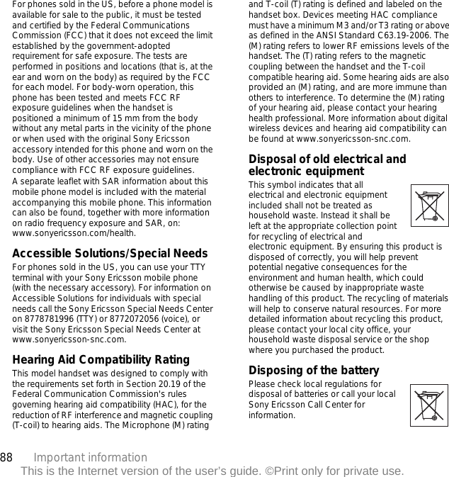 88 Important informationThis is the Internet version of the user’s guide. ©Print only for private use.For phones sold in the US, before a phone model is available for sale to the public, it must be tested and certified by the Federal Communications Commission (FCC) that it does not exceed the limit established by the government-adopted requirement for safe exposure. The tests are performed in positions and locations (that is, at the ear and worn on the body) as required by the FCC for each model. For body-worn operation, this phone has been tested and meets FCC RF exposure guidelines when the handset is positioned a minimum of 15 mm from the body without any metal parts in the vicinity of the phone or when used with the original Sony Ericsson accessory intended for this phone and worn on the body. Use of other accessories may not ensure compliance with FCC RF exposure guidelines.A separate leaflet with SAR information about this mobile phone model is included with the material accompanying this mobile phone. This information can also be found, together with more information on radio frequency exposure and SAR, on: www.sonyericsson.com/health.Accessible Solutions/Special NeedsFor phones sold in the US, you can use your TTY terminal with your Sony Ericsson mobile phone (with the necessary accessory). For information on Accessible Solutions for individuals with special needs call the Sony Ericsson Special Needs Center on 8778781996 (TTY) or 8772072056 (voice), or visit the Sony Ericsson Special Needs Center at www.sonyericsson-snc.com.Hearing Aid Compatibility RatingThis model handset was designed to comply with the requirements set forth in Section 20.19 of the Federal Communication Commission&apos;s rules governing hearing aid compatibility (HAC), for the reduction of RF interference and magnetic coupling (T-coil) to hearing aids. The Microphone (M) rating and T-coil (T) rating is defined and labeled on the handset box. Devices meeting HAC compliance must have a minimum M3 and/or T3 rating or above as defined in the ANSI Standard C63.19-2006. The (M) rating refers to lower RF emissions levels of the handset. The (T) rating refers to the magnetic coupling between the handset and the T-coil compatible hearing aid. Some hearing aids are also provided an (M) rating, and are more immune than others to interference. To determine the (M) rating of your hearing aid, please contact your hearing health professional. More information about digital wireless devices and hearing aid compatibility can be found at www.sonyericsson-snc.com.Disposal of old electrical and electronic equipment This symbol indicates that all electrical and electronic equipment included shall not be treated as household waste. Instead it shall be left at the appropriate collection point for recycling of electrical and electronic equipment. By ensuring this product is disposed of correctly, you will help prevent potential negative consequences for the environment and human health, which could otherwise be caused by inappropriate waste handling of this product. The recycling of materials will help to conserve natural resources. For more detailed information about recycling this product, please contact your local city office, your household waste disposal service or the shop where you purchased the product.Disposing of the battery Please check local regulations for disposal of batteries or call your local Sony Ericsson Call Center for information.