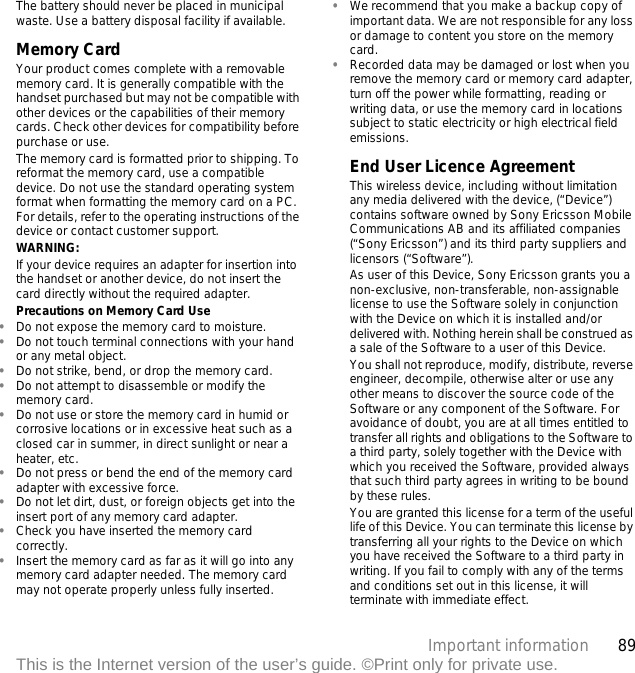 89Important informationThis is the Internet version of the user’s guide. ©Print only for private use.The battery should never be placed in municipal waste. Use a battery disposal facility if available. Memory CardYour product comes complete with a removable memory card. It is generally compatible with the handset purchased but may not be compatible with other devices or the capabilities of their memory cards. Check other devices for compatibility before purchase or use.The memory card is formatted prior to shipping. To reformat the memory card, use a compatible device. Do not use the standard operating system format when formatting the memory card on a PC. For details, refer to the operating instructions of the device or contact customer support.WARNING:If your device requires an adapter for insertion into the handset or another device, do not insert the card directly without the required adapter.Precautions on Memory Card Use•Do not expose the memory card to moisture.•Do not touch terminal connections with your hand or any metal object.•Do not strike, bend, or drop the memory card.•Do not attempt to disassemble or modify the memory card.•Do not use or store the memory card in humid or corrosive locations or in excessive heat such as a closed car in summer, in direct sunlight or near a heater, etc.•Do not press or bend the end of the memory card adapter with excessive force.•Do not let dirt, dust, or foreign objects get into the insert port of any memory card adapter.•Check you have inserted the memory card correctly.•Insert the memory card as far as it will go into any memory card adapter needed. The memory card may not operate properly unless fully inserted.•We recommend that you make a backup copy of important data. We are not responsible for any loss or damage to content you store on the memory card.•Recorded data may be damaged or lost when you remove the memory card or memory card adapter, turn off the power while formatting, reading or writing data, or use the memory card in locations subject to static electricity or high electrical field emissions.End User Licence AgreementThis wireless device, including without limitation any media delivered with the device, (“Device”) contains software owned by Sony Ericsson Mobile Communications AB and its affiliated companies (“Sony Ericsson”) and its third party suppliers and licensors (“Software”).As user of this Device, Sony Ericsson grants you a non-exclusive, non-transferable, non-assignable license to use the Software solely in conjunction with the Device on which it is installed and/or delivered with. Nothing herein shall be construed as a sale of the Software to a user of this Device.You shall not reproduce, modify, distribute, reverse engineer, decompile, otherwise alter or use any other means to discover the source code of the Software or any component of the Software. For avoidance of doubt, you are at all times entitled to transfer all rights and obligations to the Software to a third party, solely together with the Device with which you received the Software, provided always that such third party agrees in writing to be bound by these rules.You are granted this license for a term of the useful life of this Device. You can terminate this license by transferring all your rights to the Device on which you have received the Software to a third party in writing. If you fail to comply with any of the terms and conditions set out in this license, it will terminate with immediate effect.
