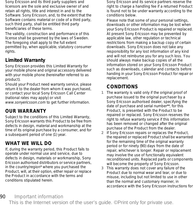 90 Important informationThis is the Internet version of the user’s guide. ©Print only for private use.Sony Ericsson and its third party suppliers and licensors are the sole and exclusive owner of and retain all rights, title and interest in and to the Software. Sony Ericsson, and, to the extent that the Software contains material or code of a third party, such third party, shall be entitled third party beneficiaries of these terms.The validity, construction and performance of this license shall be governed by the laws of Sweden. The foregoing shall apply to the full extent permitted by, when applicable, statutory consumer rights.Limited WarrantySony Ericsson provides this Limited Warranty for your mobile phone and original accessory delivered with your mobile phone (hereinafter referred to as product).Should your Product need warranty service, please return it to the dealer from whom it was purchased, or contact your local Sony Ericsson Call Center (national rates may apply) or visit www.sonyericsson.com to get further information. OUR WARRANTYSubject to the conditions of this Limited Warranty, Sony Ericsson warrants this Product to be free from defects in design, material and workmanship at the time of its original purchase by a consumer, and for a subsequent period of one (1) year.WHAT WE WILL DOIf, during the warranty period, this Product fails to operate under normal use and service, due to defects in design, materials or workmanship, Sony Ericsson authorised distributors or service partners, in the country/region* where you purchased the Product, will, at their option, either repair or replace the Product in accordance with the terms and conditions stipulated herein.Sony Ericsson and its service partners reserve the right to charge a handling fee if a returned Product is found not to be under warranty according to the conditions below.Please note that some of your personal settings, downloads or other information may be lost when your Sony Ericsson Product is repaired or replaced. At present Sony Ericsson may be prevented by applicable law, other regulation or technical restrictions from making a backup copy of certain downloads. Sony Ericsson does not take any responsibility for any lost information of any kind and will not reimburse you for any such loss. You should always make backup copies of all the information stored on your Sony Ericsson Product such as downloads, calendar and contacts before handing in your Sony Ericsson Product for repair or replacement.CONDITIONS1The warranty is valid only if the original proof of purchase issued to the original purchaser by a Sony Ericsson authorised dealer, specifying the date of purchase and serial number**, for this Product, is presented with the Product to be repaired or replaced. Sony Ericsson reserves the right to refuse warranty service if this information has been removed or changed after the original purchase of the Product from the dealer. 2If Sony Ericsson repairs or replaces the Product, the repaired or replaced Product shall be warranted for the remaining time of the original warranty period or for ninety (90) days from the date of repair, whichever is longer. Repair or replacement may involve the use of functionally equivalent reconditioned units. Replaced parts or components will become the property of Sony Ericsson.3This warranty does not cover any failure of the Product due to normal wear and tear, or due to misuse, including but not limited to use in other than the normal and customary manner, in accordance with the Sony Ericsson instructions for 