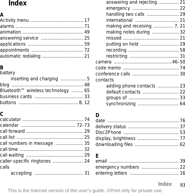 93IndexThis is the Internet version of the user’s guide. ©Print only for private use.IndexAActivity menu ........................................ 17alarms ................................................... 71animation .............................................. 49answering service  ................................ 25applications .......................................... 59appointments ....................................... 72automatic redialing ............................... 21Bbatteryinserting and charging  ...................5blog ...................................................... 48Bluetooth™ wireless technology  ......... 65business cards ..................................... 33buttons ............................................. 8, 12Ccalculator .............................................. 74calendar ......................................... 72–73call forward ........................................... 29call list  .................................................. 25call numbers in message  ..................... 35call time ................................................32call waiting  ........................................... 29caller-specific ringtones .......................24calls accepting ..................................... 31answering and rejecting ............... 21emergency ................................... 22handling two calls ........................ 29international ................................. 21making and receiving ............... 7, 21making notes during  .................... 32missed .......................................... 21putting on hold .............................29recording ...................................... 58restricting ..................................... 31camera ............................................46–50code memo .......................................... 74conference calls ................................... 30contactsadding phone contacts ................ 23default contacts ........................... 22groups of ...................................... 33synchronizing ............................... 64Ddate ...................................................... 76delivery status ......................................37Disc2Phone .......................................... 53display, brightness ............................... 77downloading files ................................. 62Eemail ..................................................... 39emergency numbers  ............................ 22entering letters  ..................................... 16
