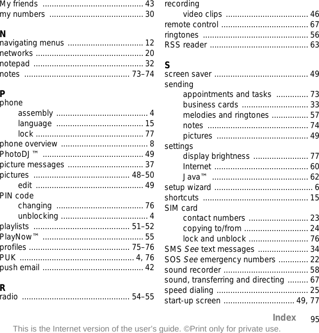 95IndexThis is the Internet version of the user’s guide. ©Print only for private use.My friends  ............................................ 43my numbers  ......................................... 30Nnavigating menus ................................. 12networks ............................................... 20notepad ................................................ 32notes .............................................. 73–74Pphoneassembly ........................................ 4language ...................................... 15lock ............................................... 77phone overview ...................................... 8PhotoDJ™ ............................................ 49picture messages ................................. 37pictures .......................................... 48–50edit ............................................... 49PIN codechanging ...................................... 76unblocking ...................................... 4playlists .......................................... 51–52PlayNow™ ............................................ 55profiles ............................................ 75–76PUK .................................................. 4, 76push email ............................................ 42Rradio ............................................... 54–55recordingvideo clips .................................... 46remote control ...................................... 67ringtones .............................................. 56RSS reader ........................................... 63Sscreen saver ......................................... 49sendingappointments and tasks  .............. 73business cards ............................. 33melodies and ringtones ................ 57notes ............................................ 74pictures ........................................ 49settingsdisplay brightness ........................ 77Internet ......................................... 60Java™ .......................................... 62setup wizard ........................................... 6shortcuts .............................................. 15SIM cardcontact numbers .......................... 23copying to/from ............................ 24lock and unblock .......................... 76SMS See text messages ...................... 34SOS See emergency numbers ............. 22sound recorder ..................................... 58sound, transferring and directing ......... 67speed dialing ........................................ 25start-up screen ............................... 49, 77