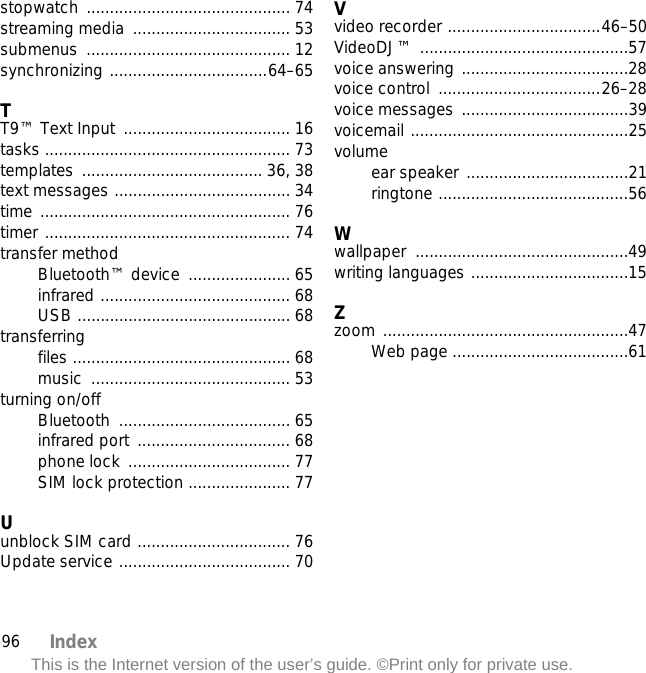 96 IndexThis is the Internet version of the user’s guide. ©Print only for private use.stopwatch ............................................ 74streaming media  .................................. 53submenus ............................................ 12synchronizing ..................................64–65TT9™ Text Input  .................................... 16tasks ..................................................... 73templates ....................................... 36, 38text messages ...................................... 34time ...................................................... 76timer ..................................................... 74transfer methodBluetooth™ device  ...................... 65infrared ......................................... 68USB .............................................. 68transferringfiles ............................................... 68music ........................................... 53turning on/offBluetooth ..................................... 65infrared port ................................. 68phone lock ................................... 77SIM lock protection ...................... 77Uunblock SIM card ................................. 76Update service ..................................... 70Vvideo recorder .................................46–50VideoDJ™ .............................................57voice answering ....................................28voice control  ...................................26–28voice messages ....................................39voicemail ...............................................25volumeear speaker ...................................21ringtone .........................................56Wwallpaper ..............................................49writing languages ..................................15Zzoom .....................................................47Web page ......................................61