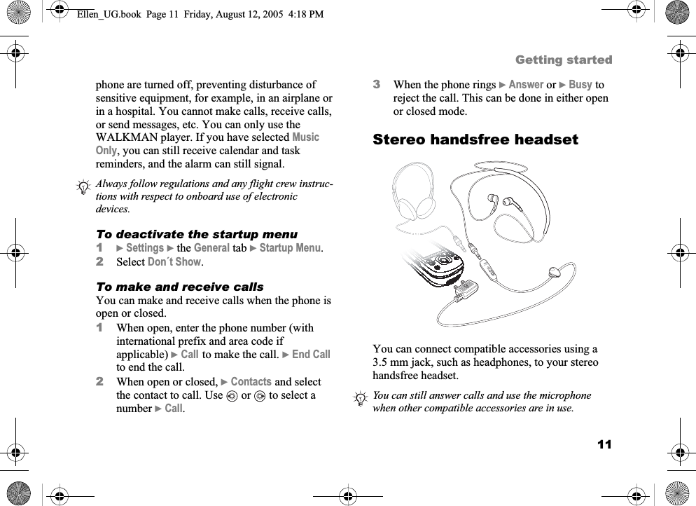 11Getting startedphone are turned off, preventing disturbance of sensitive equipment, for example, in an airplane or in a hospital. You cannot make calls, receive calls, or send messages, etc. You can only use the WALKMAN player. If you have selected MusicOnly, you can still receive calendar and task reminders, and the alarm can still signal.To deactivate the startup menu1}Settings } the General tab }Startup Menu.2Select Don´t Show.To make and receive callsYou can make and receive calls when the phone is open or closed.1When open, enter the phone number (with international prefix and area code if applicable) }Call to make the call. }End Callto end the call.2When open or closed, }Contacts and select the contact to call. Use   or   to select a number }Call.3When the phone rings }Answer or }Busy to reject the call. This can be done in either open or closed mode.Stereo handsfree headsetYou can connect compatible accessories using a 3.5 mm jack, such as headphones, to your stereo handsfree headset.Always follow regulations and any flight crew instruc-tions with respect to onboard use of electronic devices.You can still answer calls and use the microphone when other compatible accessories are in use.Ellen_UG.book  Page 11  Friday, August 12, 2005  4:18 PM