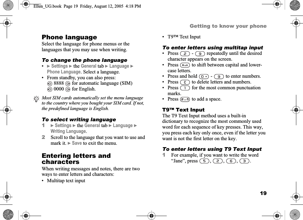 19Getting to know your phonePhone languageSelect the language for phone menus or the languages that you may use when writing.To change the phone language•}Settings } the General tab }Language }Phone Language. Select a language.• From standby, you can also press: 8888   for automatic language (SIM) 0000   for English.To select writing language1}Settings } the General tab }Language }Writing Language.2Scroll to the language that you want to use and mark it. }Save to exit the menu.Entering letters and charactersWhen writing messages and notes, there are two ways to enter letters and characters:• Multitap text input• T9™ Text InputTo enter letters using multitap input• Press   -   repeatedly until the desired character appears on the screen.• Press   to shift between capital and lower-case letters.• Press and hold   -   to enter numbers.• Press   to delete letters and numbers.• Press   for the most common punctuation marks.• Press   to add a space.T9™ Text InputThe T9 Text Input method uses a built-in dictionary to recognize the most commonly used word for each sequence of key presses. This way, you press each key only once, even if the letter you want is not the first letter on the key.To enter letters using T9 Text Input1For example, if you want to write the word “Jane”, press , , , .Most SIM cards automatically set the menu language to the country where you bought your SIM card. If not, the predefined language is English.Ellen_UG.book  Page 19  Friday, August 12, 2005  4:18 PM