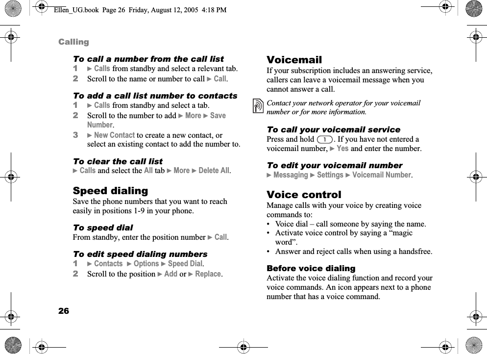 26CallingTo call a number from the call list1}Calls from standby and select a relevant tab.2Scroll to the name or number to call }Call.To add a call list number to contacts1}Calls from standby and select a tab.2Scroll to the number to add }More }SaveNumber.3}New Contact to create a new contact, or select an existing contact to add the number to.To clear the call list}Calls and select the All tab }More }Delete All.Speed dialingSave the phone numbers that you want to reach easily in positions 1-9 in your phone.To speed dialFrom standby, enter the position number }Call.To edit speed dialing numbers1}Contacts }Options }Speed Dial.2Scroll to the position }Add or }Replace.VoicemailIf your subscription includes an answering service, callers can leave a voicemail message when you cannot answer a call.To call your voicemail servicePress and hold  . If you have not entered a voicemail number, }Yes and enter the number.To edit your voicemail number}Messaging }Settings }Voicemail Number.Voice controlManage calls with your voice by creating voice commands to:• Voice dial – call someone by saying the name.• Activate voice control by saying a “magic word”.• Answer and reject calls when using a handsfree.Before voice dialingActivate the voice dialing function and record your voice commands. An icon appears next to a phone number that has a voice command.Contact your network operator for your voicemail number or for more information.Ellen_UG.book  Page 26  Friday, August 12, 2005  4:18 PM