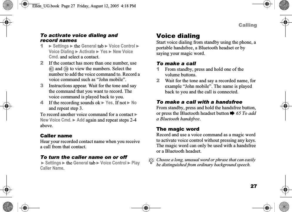 27CallingTo activate voice dialing and record names1}Settings } the General tab }Voice Control }Voice Dialing }Activate }Yes }New Voice Cmd. and select a contact.2If the contact has more than one number, use  and   to view the numbers. Select the number to add the voice command to. Record a voice command such as “John mobile”.3Instructions appear. Wait for the tone and say the command that you want to record. The voice command is played back to you.4If the recording sounds ok }Yes. If not }Noand repeat step 3.To record another voice command for a contact }New Voice Cmd. }Add again and repeat steps 2-4 above.Caller nameHear your recorded contact name when you receive a call from that contact.To turn the caller name on or off}Settings } the General tab }Voice Control }PlayCaller Name.Voice dialingStart voice dialing from standby using the phone, a portable handsfree, a Bluetooth headset or by saying your magic word.To make a call1From standby, press and hold one of the volume buttons.2Wait for the tone and say a recorded name, for example “John mobile”. The name is played back to you and the call is connected.To make a call with a handsfreeFrom standby, press and hold the handsfree button, or press the Bluetooth headset button %65 To add a Bluetooth handsfree.The magic wordRecord and use a voice command as a magic word to activate voice control without pressing any keys. The magic word can only be used with a handsfree or a Bluetooth headset.Choose a long, unusual word or phrase that can easily be distinguished from ordinary background speech.Ellen_UG.book  Page 27  Friday, August 12, 2005  4:18 PM