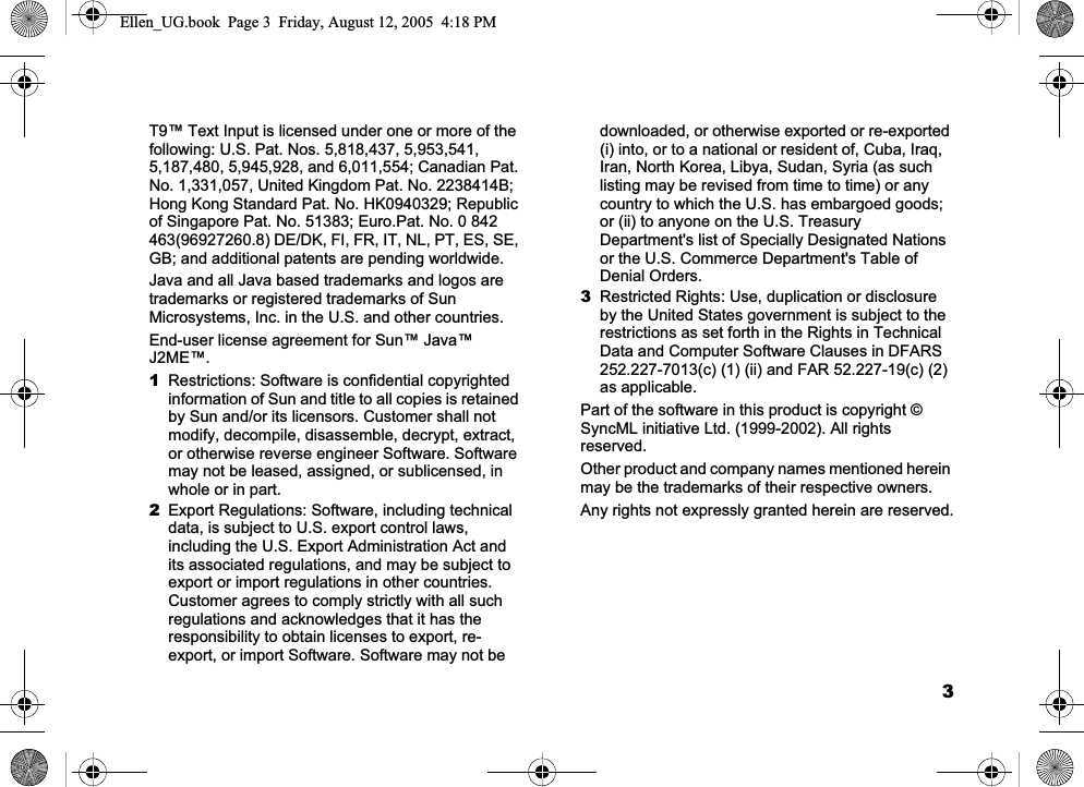 3T9™ Text Input is licensed under one or more of the following: U.S. Pat. Nos. 5,818,437, 5,953,541, 5,187,480, 5,945,928, and 6,011,554; Canadian Pat. No. 1,331,057, United Kingdom Pat. No. 2238414B; Hong Kong Standard Pat. No. HK0940329; Republic of Singapore Pat. No. 51383; Euro.Pat. No. 0 842 463(96927260.8) DE/DK, FI, FR, IT, NL, PT, ES, SE, GB; and additional patents are pending worldwide.Java and all Java based trademarks and logos are trademarks or registered trademarks of Sun Microsystems, Inc. in the U.S. and other countries.End-user license agreement for Sun™ Java™ J2ME™.1Restrictions: Software is confidential copyrighted information of Sun and title to all copies is retained by Sun and/or its licensors. Customer shall not modify, decompile, disassemble, decrypt, extract, or otherwise reverse engineer Software. Software may not be leased, assigned, or sublicensed, in whole or in part.2Export Regulations: Software, including technical data, is subject to U.S. export control laws, including the U.S. Export Administration Act and its associated regulations, and may be subject to export or import regulations in other countries. Customer agrees to comply strictly with all such regulations and acknowledges that it has the responsibility to obtain licenses to export, re-export, or import Software. Software may not be downloaded, or otherwise exported or re-exported (i) into, or to a national or resident of, Cuba, Iraq, Iran, North Korea, Libya, Sudan, Syria (as such listing may be revised from time to time) or any country to which the U.S. has embargoed goods; or (ii) to anyone on the U.S. Treasury Department&apos;s list of Specially Designated Nations or the U.S. Commerce Department&apos;s Table of Denial Orders.3Restricted Rights: Use, duplication or disclosure by the United States government is subject to the restrictions as set forth in the Rights in Technical Data and Computer Software Clauses in DFARS 252.227-7013(c) (1) (ii) and FAR 52.227-19(c) (2) as applicable.Part of the software in this product is copyright © SyncML initiative Ltd. (1999-2002). All rights reserved.Other product and company names mentioned herein may be the trademarks of their respective owners.Any rights not expressly granted herein are reserved.Ellen_UG.book  Page 3  Friday, August 12, 2005  4:18 PM