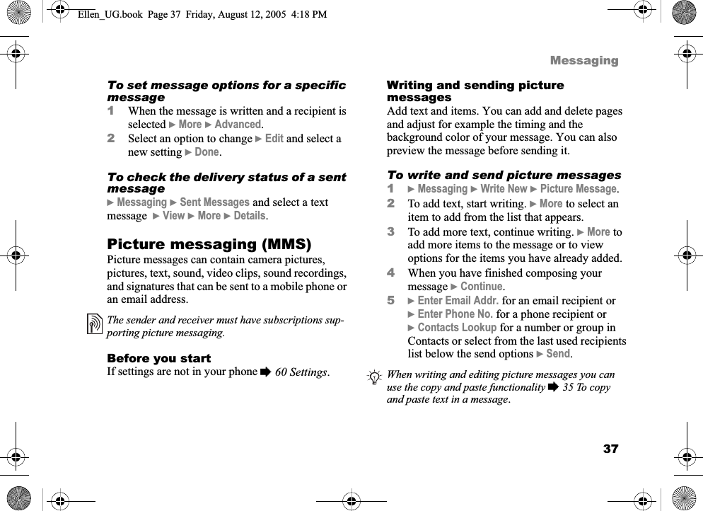 37MessagingTo set message options for a specific message1When the message is written and a recipient is selected }More }Advanced.2Select an option to change }Edit and select a new setting }Done.To check the delivery status of a sent message}Messaging }Sent Messages and select a text message  }View }More }Details.Picture messaging (MMS)Picture messages can contain camera pictures, pictures, text, sound, video clips, sound recordings, and signatures that can be sent to a mobile phone or an email address.Before you startIf settings are not in your phone %60 Settings.Writing and sending picture messagesAdd text and items. You can add and delete pages and adjust for example the timing and the background color of your message. You can also preview the message before sending it.To write and send picture messages1}Messaging }Write New }Picture Message.2To add text, start writing. }More to select an item to add from the list that appears.3To add more text, continue writing. }More to add more items to the message or to view options for the items you have already added.4When you have finished composing your message }Continue.5}Enter Email Addr. for an email recipient or}Enter Phone No. for a phone recipient or}Contacts Lookup for a number or group in Contacts or select from the last used recipients list below the send options }Send.The sender and receiver must have subscriptions sup-porting picture messaging.When writing and editing picture messages you can use the copy and paste functionality % 35 To copy and paste text in a message.Ellen_UG.book  Page 37  Friday, August 12, 2005  4:18 PM
