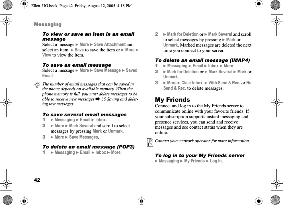 42MessagingTo view or save an item in an email messageSelect a message }More } Save Attachment andselect an item. }Save to save the item or }More }View to view the item.To save an email messageSelect a message }More }Save Message }SavedEmail.To save several email messages1}Messaging }Email } Inbox.2}More }Mark Several and scroll to select messages by pressing Mark or Unmark.3}More }Save Messages.To delete an email message (POP3)1}Messaging }Email }Inbox }More.2}Mark for Deletion or }Mark Several and scroll to select messages by pressing }Mark or Unmark. Marked messages are deleted the next time you connect to your server.To delete an email message (IMAP4)1}Messaging }Email }Inbox }More.2}Mark for Deletion or }Mark Several }Mark or Unmark.3}More }Clear Inbox.}With Send &amp; Rec. or NoSend &amp; Rec. to delete messages.My FriendsConnect and log in to the My Friends server to communicate online with your favorite friends. If your subscription supports instant messaging and presence services, you can send and receive messages and see contact status when they are online.To log in to your My Friends server}Messaging }My Friends }Log In.The number of email messages that can be saved in the phone depends on available memory. When the phone memory is full, you must delete messages to be able to receive new messages % 35 Saving and delet-ing text messages.Contact your network operator for more information.Ellen_UG.book  Page 42  Friday, August 12, 2005  4:18 PM